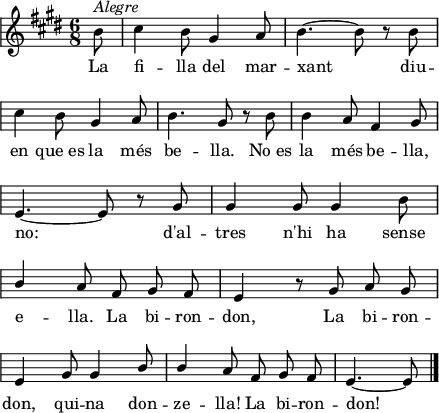 
\version "2.14.2"
\header {
  tagline = ""

}
global = {
  \key e \major
  \time 6/8
  \autoBeamOff
  \override Staff.KeySignature #'break-visibility = #'#(#f #f #f)
  \override Staff.Clef #'break-visibility = #'#(#f #f #f)
  \override Staff.TimeSignature #'break-visibility = #'#(#f #t #t)
  \override Score.SystemStartBar #'collapse-height = #1
  \override Stem #'neutral-direction = #-1
}
  
\score {
  \relative a' {
    \global
    \partial8
    b8^\markup{\italic{Alegre}}
    cis4 b8 gis4 a8
    b4. ~ b8 r b \break
    cis4 b8 gis4 a8
    b4. gis8 r b
    b4 a8 fis4 gis8 \break
    e4. ~ e8 r gis
    gis4 gis8 gis4 b8 \break
    \stemUp b4 a8 fis gis fis
    e4 r8 gis a gis \break
    e4 gis8 gis4 b8
    b4 a8 fis gis fis
    e4. ~ e8
    \bar"|."
  }
  \addlyrics {
    La fi -- lla del mar -- xant
    diu -- en que_es la més be -- lla.
    No_es la més be -- lla, no:
    d'al -- tres n'hi ha sense e -- lla.
    La bi -- ron -- don,
    La bi -- ron -- don, qui -- na don -- ze -- lla!
    La bi -- ron -- don!
  }
  \layout {
    indent = 0
%    ragged-last = ##t
    line-width = 110
    \context {
      \Score
      \remove "Bar_number_engraver" 
    }
  }
  \midi{
    \context {
      tempoWholesPerMinute = #(ly:make-moment 100 4)
    }
  }
}
