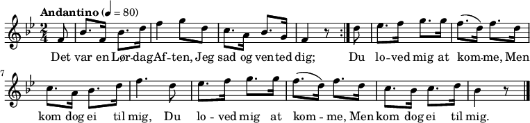 {
{ \numericTimeSignature \time 2/4 \key bes \major \tempo "Andantino" 4 = 80 \partial 8 
  \repeat volta 2 {
    f'8 | bes'8. f'16 bes'8. d''16 | f''4 g''8 d'' | c''8. a'16 bes'8. g'16 | f'4 r8 } 
  \partial 8 d''8 | es''8. f''16 g''8. g''16 | f''8. (d''16) f''8. d''16 | c''8. a'16 bes'8. d''16 | f''4. d''8 | 
  es''8. f''16 g''8. g''16 | f''8. (d''16) f''8. d''16 | c''8. bes'16 c''8. d''16 |  bes'4 r8
  \bar "|."
}
\addlyrics {Det | var en Lør -- dag -- | Af -- ten, Jeg | sad og ven -- ted | dig;
  Du |  lo -- ved mig at | kom -- me, Men | kom dog ei til | mig, Du | 
  lo -- ved mig at | kom -- me, Men | kom dog ei til | mig. }
}