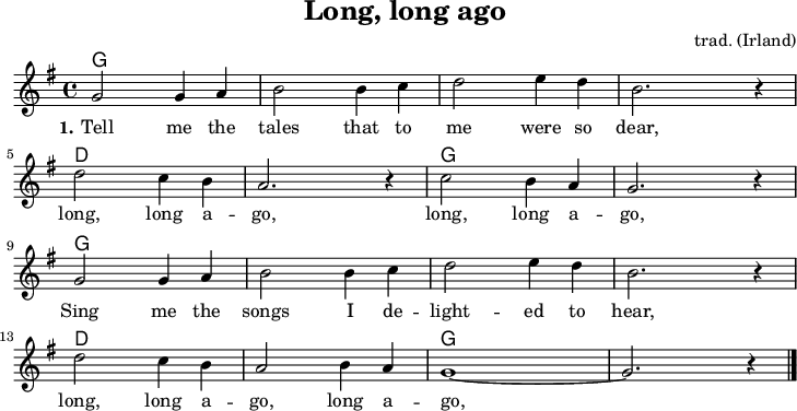 
\version "2.20.0"
\header {
 title = "Long, long ago"
 composer = "trad. (Irland)"
 % arranger = "arr: ccbysa Mjchael"
}
% Akkorde
akkorde = \chordmode {
  \germanChords
  \set Staff.midiInstrument = #"acoustic guitar (nylon)"
  % Akkorde nur beim Wechsel Notieren
  \set chordChanges = ##t
  g,4 g g, g
  g,4 g g, g
  g,4 g g, g
  g,4 g g, g
  d,4 d d, d
  d,4 d d, d
  g,4 g g, g
  g,4 g g, g
  g,4 g g, g
  g,4 g g, g
  g,4 g g, g
  g,4 g g, g
  d,4 d d, d
  d,4 d d, d
  g,4 g g, g
  g,4 g g, g
  
}

melodie = \relative c' {
  \clef "treble"
  \time 4/4
  \tempo 4 = 120
  %Tempo ausblenden
  \set Score.tempoHideNote = ##t
  \key g\major
  \set Staff.midiInstrument = #"trombone"
  g'2 4 a | b2 4 c | d2 e4 d | b2. r4 | \break
  d2 c4 b | a2. r4 | c2 b4 a | g2. r4 | \break
  g2 4 a | b2 4 c | d2 e4 d | b2. r4 | \break
  d2 c4 b | a2 b4 a | g1~ | g2. r4
  \bar "|."
}

text = \lyricmode {
  \set stanza = "1."
	Tell me the tales that to me were so dear,
    long, long a -- go, long, long a -- go,
    Sing me the songs I de -- light -- ed to hear,
    long, long a -- go, long a -- go,

}

\score {
  <<
    \new ChordNames { \akkorde }
    \new Voice = "Lied" { \melodie }
    \new Lyrics \lyricsto "Lied" { \text }
  >>
  \midi { }
  \layout { }
}

% unterdrückt im raw="!"-Modus das DinA4-Format.
\paper {
  indent=0\mm
  % DinA4 0 210mm - 10mm Rand - 20mm Lochrand = 180mm
  line-width=180\mm
  oddFooterMarkup=##f
  oddHeaderMarkup=##f
  % bookTitleMarkup=##f
  scoreTitleMarkup=##f
}
