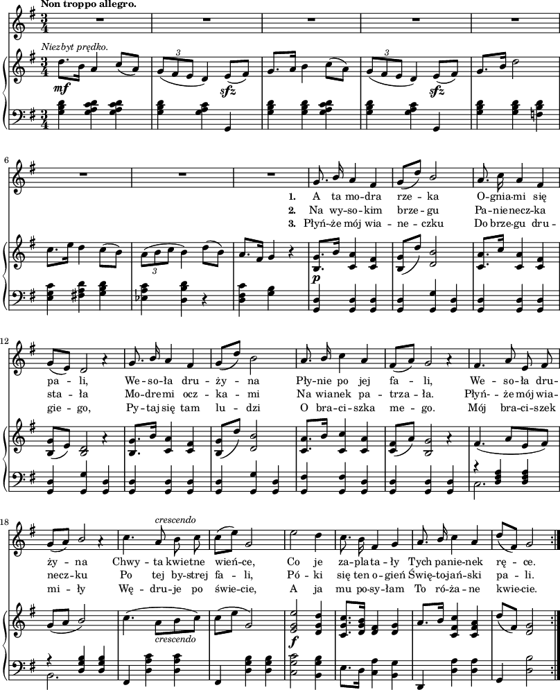 
sVarC = { <g b d>4 <g a c d> <g a c d> | <g b d> <g a c> g, | <g' b d> <g b d> <g a c d> | <g b d> <g a c> g, | % w1
<g' b d> <g b d> <f b d> | <e g c> <fis! a d> <g b d> | <es a c> <d b' d> r | <d fis c'> <g b> s | <g, d'>4 <g d'> <g d'> | <g d'> <g g'> <g d'> | <g d'> <g d'> <g d'> | <g d'> <g g'> <g d'> | % w1
<g d'> <g d'> <g d'> | <g d'> <g g'> <g d'> | <g fis'> <g fis'> <g d'> | <g d'> <g d'> <g d'> | % w2
<< { \voiceOne r <d' fis a> <d fis a> | r <d g b> <d g b> } \new Voice { \voiceTwo c2. | b2. } >> | \oneVoice fis4 <d' a' c> <d a' c> | fis, <d' g b> <d g b> | <c g' c>2 <b g' b>4 | e8.[d16] <c a'>4 <b g'> | d, <d' a'> <d a'> | g, <d' b'>2 }

lVarC = \lyricmode {  \set stanza = "3. " Płyń- -- że mój wia -- ne -- czku Do brze -- gu dru -- gie -- go, Py -- taj się tam lu -- dzi O bra -- ci -- szka me -- go. Mój bra -- ci -- szek mi -- ły Wę -- dru -- je po świe -- cie, A ja mu po -- sy -- łam To ró -- ża -- ne kwie -- cie. }

sVarA = { R2.*8 | g8. \stemUp b16 a4 fis | g8([d']) b2 \stemNeutral | a8. c16 a4 fis | g8([e]) << { d2 } \new Voice { s4 a'\rest } >> | % w1
g8. \stemUp b16 a4 fis | g8([d']) \stemNeutral b2 | a8. \stemUp b16 \stemNeutral c4 a | fis8([a]) << { g2 } \new Voice { s4 a\rest } >> | % w2
fis4. a8 e fis | g([a]) << { \stemUp b2 \stemNeutral } \new Voice { s4 a\rest } >> | c4. a8^\markup { \small \italic "crescendo" } b c | c([e]) g,2 | e'2 d4 | c8. b16 fis4 g | a8. \stemUp b16 \stemNeutral c4 a | d8([fis,]) g2 \bar ":|." }

lVarA = \lyricmode {  \set stanza = "1. " A ta mo -- dra rze -- ka O -- gnia -- mi się pa -- li, We -- so -- ła dru -- ży -- na Pły -- nie po jej fa -- li, We -- so -- ła dru -- ży -- na Chwy -- ta kwie -- tne wień -- ce, Co je za -- pla -- ta -- ły Tych pa -- nie -- nek rę -- ce. }

lVarB = \lyricmode {  \set stanza = "2. " Na wy -- so -- kim brze -- gu Pa -- nie -- necz -- ka sta -- ła Mo -- dre -- mi ocz -- ka -- mi Na wia -- nek pa -- trza -- ła. Płyń- -- że mój wia -- necz -- ku Po tej by -- strej fa -- li, Pó -- ki się ten o -- gień Świę -- to -- jań -- ski pa -- li. }

sVarB = { d8._\mf^\markup { \halign #-0.5 \small \italic "Niezbyt prędko." } [b16] a4 \stemUp c8([a]) \stemNeutral  | \tuplet 3/2 { g8([fis e] } d4) e8_\sfz([fis]) | g8.[a16] b4 c8([a]) | \tuplet 3/2 { g8([fis e] } d4) e8_\sfz([fis]) | % w1
g8.[b16] d2 | c8.[e16] d4 c8([b]) | \tuplet 3/2 { a8([b c] } b4) d8([b]) | a8.[fis16] g4 r | <b, g'>8._\p[b'16] <c, a'>4 <c fis> | <b g'>8([d']) <d, b'>2 | <c a'>8.[c'16] <c, a'>4 <c fis> | <b g'>8([e]) << { <b d>2 } \new Voice { s4 a'\rest } >> | % w1
<b, g'>8.[b'16] <c, a'>4 <c fis> | <b g'>8([d']) <d, b'>2 | <c a'>8.[b'16] <c, c'>4 <c a'> | <c fis>8([a']) << { <b, g'>2 } \new Voice { s4 a'\rest } >> | % w2
fis4.( a8[e fis]) | g([a] \stemUp b2) \stemNeutral | c4.( a8_\markup { \small \italic "crescendo" } [b c]) | c([e] g,2) | <e g e'>2_\f <d g d'>4 | <c g' c>8.[<d g b>16] <d fis>4 <d g> | a'8.[b16] <c, fis c'>4 <c fis a> | d'8([fis,]) <d g>2 \bar ":|." }

\paper { #(set-paper-size "a3")
 oddHeaderMarkup = "" evenHeaderMarkup = "" }
\header { tagline = ##f }
\version "2.18.2"
\score {
\midi {  }
\layout { line-width = #200
indent = 0\cm}
<<
  \new Staff { \clef "violin" \key g \major \time 3/4 \tempo \markup { \small \bold "Non troppo allegro." } \autoBeamOff \relative g' { \sVarA } }
  \addlyrics { \small \lVarA }
  \addlyrics { \small \lVarB }
  \addlyrics { \small \lVarC }
  \new PianoStaff <<
    \new Staff = "up" { \clef "violin" \key g \major \time 3/4 \relative d'' { \sVarB } }
    \new Staff = "down" { \clef "bass" \key g \major \time 3/4 \relative g { \repeat volta 3 { \sVarC } } }
  >>
>> }