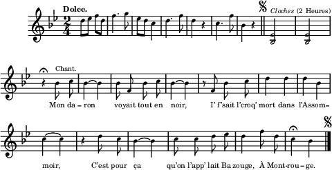 
\relative c'' {
  \clef treble
  \key bes \major
  \tempo \markup { \fontsize #-2 \smaller Dolce.}
  \time 2/4
d8 ees f d | f4. g8 | ees d c4 | d4. f8
d4 r | c4. f8 | bes,4 r
  \bar "||" 
\once \override Score.RehearsalMark.font-size = #-2
\mark \markup { \musicglyph #"scripts.segno" }
  \set Staff.midiInstrument = #"glockenspiel"
  <bes, ees>2^\markup { \italic Cloches (2 Heures) } | <bes ees> \break
r4\fermata
  \set Staff.midiInstrument = #"piccolo"
  \autoBeamOff
  bes'8^\markup { Chant. } c | bes4~ bes | bes8 f bes c | bes4~ bes
r8 f bes c | d4 d | d bes | c~ c | r d8 c
bes4~ bes | c8 c d ees | d4 f8 d | c4\fermata bes
    \bar "|." 
\once \override Score.RehearsalMark.font-size = #-2
\mark \markup { \musicglyph #"scripts.segno" }
}

\addlyrics {
_ _ _ _ _ _ _ _ _ _
_ _ _ _ _ _ _  
Mon da -- ron vo -- yait tout en noir,
I’ f’sait l’croq’ mort dans l’As -- som -- moir,
C’est pour ça qu’on l’app’ lait Ba -- zouge,
À Mont -- rou -- ge.
}

\layout {

  \context {
    \Score
    \remove "Bar_number_engraver"
}

line-width = #120
indent = 1\cm
\set fontSize = #-4
}




