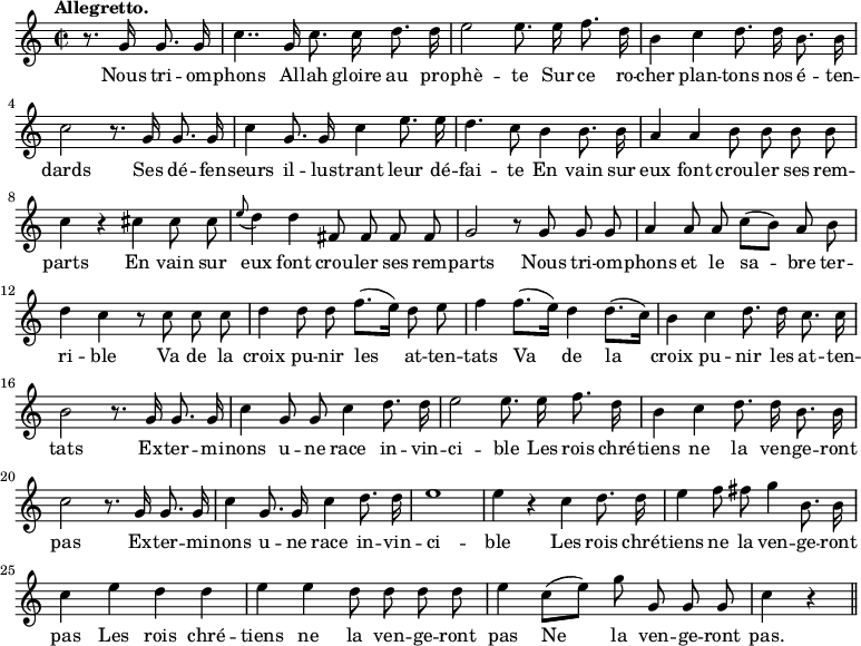 
\relative c'' {
  \time 2/2
  \key c \major
  \tempo "Allegretto."
  \autoBeamOff
  \set Score.tempoHideNote = ##t
    \tempo 4 = 120
  \set Staff.midiInstrument = #"piccolo"
\partial 2 r8. g16 g8. g16
  c4.. g16 c8. c16 d8. d16
  e2 e8. e16 f8. d16
b4 c d8. d16 b8. b16
  c2 r8. g16 g8. g16
  c4 g8. g16 c4 e8. e16
d4. c8 b4 b8. b16
  a4 a b8 b b b
  c4 r cis cis8 cis
\appoggiatura e8 d4 d fis,8 fis fis fis
  g2 r8 g g g
  a4 a8 a c8[ (b)] a b
d4 c r8 c c c
  d4 d8 d f8.[ (e16)] d8 e
f4 f8.[ (e16)] d4 d8.[ (c16)]
  b4 c d8. d16 c8. c16
  b2 r8. g16 g8. g16
c4 g8 g c4 d8. d16
  e2 e8. e16 f8. d16
  b4 c d8. d16 b8. b16
c2 r8. g16 g8. g16 
  c4 g8. g16 c4 d8. d16
  e1
e4 r c d8. d16
  e4 f8 fis g4 b,8. b16
  c4 e d d
% {page suivante}
e e d8 d d d
  e4 c8[ (e)] g g, g g
  c4 r \bar "||"
}

\addlyrics {
Nous tri -- om -- phons Al -- lah gloire au pro -- phè -- te
Sur ce ro -- cher plan -- tons nos é -- ten -- dards
Ses dé -- fen -- seurs il -- lus -- trant leur dé -- fai -- te
En vain sur eux font crou -- ler ses rem -- parts
En vain sur eux font crou -- ler ses rem -- parts
Nous tri -- om -- phons et le sa -- bre ter -- ri -- ble
Va de la croix pu -- nir les at -- ten -- tats
Va de la croix pu -- nir les at -- ten -- tats
Ex -- ter -- mi -- nons u -- ne race in -- vin -- ci -- ble
Les rois chré -- tiens ne la ven -- ge -- ront pas
Ex -- ter -- mi -- nons u -- ne race in -- vin -- ci -- ble
Les rois chré -- tiens ne la ven -- ge -- ront pas
Les rois chré -- tiens ne la ven -- ge -- ront pas
Ne la ven -- ge -- ront pas.
}
