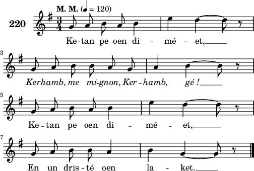 
\score {
 \new Staff {
  \set Staff.instrumentName = \markup {\huge \bold 220}
  \relative c'{
    \clef treble
    \tempo \markup {"M. M."} 4= 120
    \autoBeamOff
    \key g \major
    \time 3/4 
    g'8 a b a b4 | e d ~ d8 r | \break
    g, a b b a g | a4 b ~ b8 r | \break
    g a b a b4 | e d ~ d8 r | \break
    g, a b b a4 | b4 g ~ g8 r \bar "|."
  }
  \addlyrics{
    Ke -- tan pe oen di -- mé -- et, __
    \override LyricText #'font-shape = #'italic Ker -- hamb, me mi -- gnon, Ker -- hamb, gé_! __
    \override LyricText #'font-shape = #'upright Ke -- tan pe oen di -- mé -- et, __
    En un dris -- té oen la -- ket. __
  }
 }
 \layout { line-width = #125 }
 \midi { }
}
\header { tagline = ##f }
