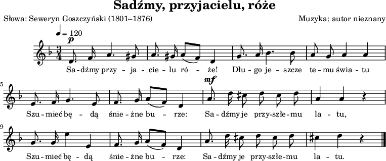 
\version "2.20.0"

\header {
  title = "Sadźmy, przyjacielu, róże"
  poet = "Słowa: Seweryn Goszczyński (1801–1876)"  
  composer = "Muzyka: autor nieznany"
  tagline = ""
}

\score{
\new Staff \with { midiInstrument = "fiddle" } {
  \relative c' {
     \clef treble
     \key d \minor
     \time 3/4
     \tempo 4 = 120
  
     \autoBeamOff
^\p
      d8. f16 a4. gis8 |
      a8. gis16 a8([ f)] d4 |
      g8. a16 bes4. bes8 |
      a8 g a4 a |

      e8. f16 g4. e8 |
      f8. g16 a8([ f)] d4 |
^\mf
      a'8. d16 cis8 d cis d |
      a4 a r |

      g8. g16 e'4 e, |
      f8. g16 a8([ f)] d4 |
      a'8. d16 cis8 d cis d |
      cis4 d r \bar "|."       
   }
}
\addlyrics { \small {
Sa -- dźmy przy -- ja -- cie -- lu ró -- że!
Dłu -- go je -- szcze te -- mu świa -- tu
Szu -- mieć bę -- dą śnie -- żne bu -- rze:
Sa -- dźmy je przy -- szłe -- mu la -- tu,
Szu -- mieć bę -- dą śnie -- żne bu -- rze:
Sa -- dźmy je przy -- szłe -- mu la -- tu.
} }
\layout{}
\midi{}
}
