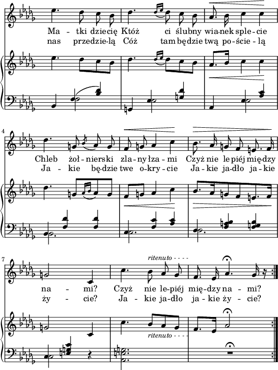 
sVarC = { bes,4 << { \voiceOne f'(<bes des>) } \new Voice { \voiceTwo f2 } >> \oneVoice | g,4 << { \voiceOne es' <g des'> } \new Voice { \voiceTwo es2 } >> \oneVoice | aes,4 << { \voiceOne es' <aes c> | bes, <f' des'> <f des'> | c <f c'> <aes c> | des, <f a bes> <f g bes> | c <e g c> } \new Voice { \voiceTwo es2 | bes2. | c | des | c2 } >> \oneVoice r4 | <aes e' g>2. | R2.\fermata \bar ":|." }

sVarCp = {  }

sVarA = { es4. des8 c bes | des4. \acciaccatura { des16[es] } des8 c bes | aes8.^\< bes16 c4 c\! | des4. g,8 \acciaccatura bes aes g | f^\< g aes4 c\! | bes8.^\> aes16 g8 f e8. f16\! | g2 c,4 | c'4. bes8^\markup { \small \italic "ritenuto - - - -" } aes ges | f8. es16 aes4.\fermata ges16 r \bar ":|." }

sVarB = { es4. des8[c bes] | des4. \acciaccatura { des16[es] } des8[c bes] | aes8._\<[bes16] c4 c\! | des4. g,8[\acciaccatura { aes16[bes] } aes8 g] | f_\<[g] aes4 c\! | bes8._\>[aes16 g8 f e8. f16\!] | g2 c,4 | c'4. bes8_\markup { \small \italic "ritenuto - - - -" } [aes ges] | f8.[es16] aes2\fermata \bar ":|." }

lVarA = \lyricmode { Ma -- tki dzie -- cię Któż ci ślu -- bny wia -- nek sple -- cie Chleb żoł -- niers -- ki zla -- ny łza -- mi Czyż nie le -- piéj mię -- dzy na -- "mi?" Czyż nie le -- piéj mię -- dzy na -- "mi?" }

lVarB = \lyricmode { nas prze -- dzie -- lą Cóż tam bę -- dzie twą po -- ście -- lą Ja -- kie bę -- dzie twe o -- kry -- cie Ja -- kie ja -- dło ja -- kie ży -- "cie?" Ja -- kie ja -- dło ja -- kie ży -- "cie?" }

sVarCk = {  }

\paper { #(set-paper-size "a4")
 oddHeaderMarkup = "" evenHeaderMarkup = "" }
\header { tagline = ##f }
\version "2.18.2"
\score {
\midi {  }
\layout { line-width = #140
indent = 0\cm}
<<
  \new Staff { \clef "violin" \key des \major \time 3/4 \override Staff.TimeSignature #'transparent = ##t \autoBeamOff \relative f'' { \sVarA } }
  \addlyrics { \lVarA }
  \addlyrics { \lVarB }
  \new PianoStaff <<
    \new Staff = "up" { \clef "violin" \key des \major \time 3/4 \override Staff.TimeSignature #'transparent = ##t \relative f'' { \sVarB } }
    \new Staff = "down" { \clef "bass" \key des \major \time 3/4 \override Staff.TimeSignature #'transparent = ##t \relative f { \sVarC } }
  >>
>> }