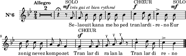 
\version "2.18.2"
\header {
  tagline = ##f
}
\score {
  <<
    \new Voice = "kan" {
      \set Staff.instrumentName = \markup {\large \bold N°6}
      \autoBeamOff
      \relative c' {
        \clef treble
        \key bes \major
        \numericTimeSignature 
        \time 2/4
        %\partial 8*4
        % \set melismaBusyProperties = #'()
        % \override Rest #'style = #'classical
        \tempo \markup {Allegro}
        \compressEmptyMeasures
        \override MultiMeasureRest.expand-limit = #1
        R1*2/4*2 | r4^\fermata r8^\markup{SOLO}^\mf f8^\markup { \italic{très gai et bien rythmé}} | f bes bes bes | c bes bes4 | c^\f^\markup{CHŒUR} d8 bes | c4^> bes8 bes^\mf^\markup{SOLO} | \break
    bes d c bes | a g f4 | f^\markup{CHŒUR}^\sf_> f8 f | g^!^- a^!^- \stemUp bes^!^- r | \stemNeutral c4^^ d8 bes | c4^> bes \bar "|." 
      } 
    }
    \new Lyrics \lyricsto "kan"
    { 
      %\override LyricText #'font-shape = #'italic
      Se -- la -- ouit ka -- na me ho ped
tran -- lar -- di -- re -- no
Eur zo -- nig ne -- vez kom -- po -- zet
Tran lar di ra lan la
Tran lar di re -- no
    }
  >>
  \layout { 
    % indent = #00
    line-width = #160
    %  ragged-last = ##t
  }
  \midi {
    \context {
      \Score
      tempoWholesPerMinute = #(ly:make-moment 120 4)
    }
  }
}
