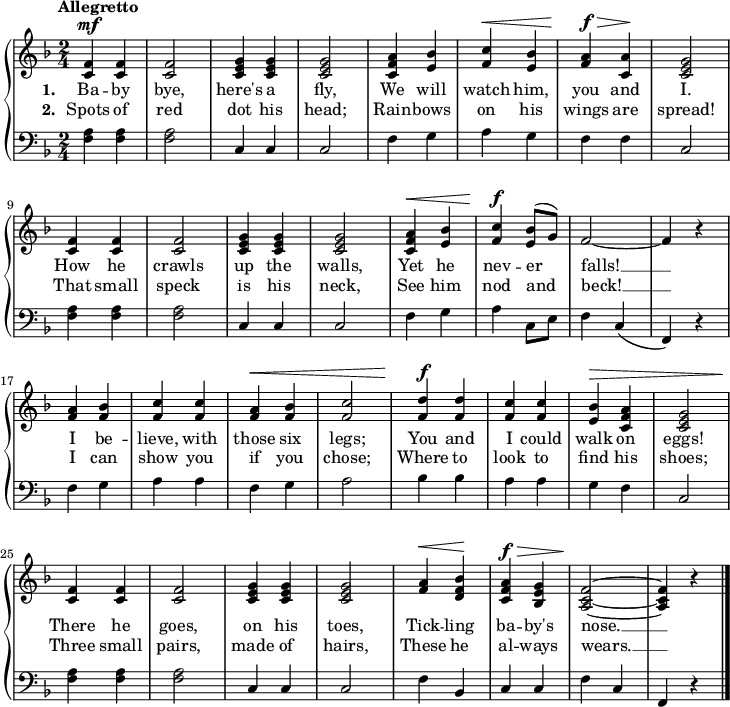 \new PianoStaff <<
\new Staff { \time 2/4 \key f \major \tempo "Allegretto" \relative f' {
  <f c>4^\mf q | q2 | <g e c>4 q | q2 |
  <a f c>4 <bes e,> | <c f,>^\< <bes e,> |
  <a f>^\f^\> <a c,>\! | <g e c>2 |
  <f c>4 q | q2 | <g e c>4 q | q2 |
  <a f c>4^\< <bes e,> | <c f,>^\f \once\slurUp <bes e,>8( g) |
  f2 ~ | f4 r |
  <a f> <bes f> | <c f,> q |
  <a f>^\< <bes f> | <c f,>2 |
  <d f,>4^\f q | <c f,> q |
  <bes e,>4^\> <a f c> | <g e c>2 |
  <f c>4\! q | q2 | <g e c>4 q | q2 |
  <a f>4^\< <bes f d>\! | <a f c>^\f^\> <g e bes> |
  <f c a>2\! ~ q4 r \bar "|." } }
\addlyrics { \set stanza = #"1. " Ba -- by bye, here's a fly, We will watch him, you and I. How he crawls up the walls, Yet he nev -- er falls! __ I be -- lieve, with those six legs; You and I could walk on eggs! There he goes, on his toes, Tick -- ling ba -- by's nose. __ }
\addlyrics { \set stanza = #"2. " Spots of red dot his head; Rain -- bows on his wings are spread! That small speck is his neck, See him nod and beck! __ I can show you if you chose; Where to look to find his shoes; Three small pairs, made of hairs, These he al -- ways wears. __ }
\new Staff { \clef bass \key f \major 
  <f a>4 q q2 | c4 c c2 |
  f4 g a g | f f c2 |
  q4 q q2 | c4 c c2 |
  f4 g a c8 e | f4 c( | f,) r |
  f g a a | f g a2 |
  bes4 bes a a | g f c2 |
  q4 q q2 | c4 c c2 |
  f4 bes, c c | f c f, r } >>

\layout
{
  line-width = 18\cm
}
