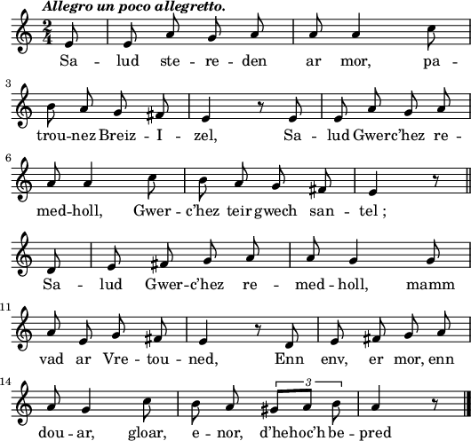 
 \header {
  tagline = ##f
}
\score {
<<
    \new Voice = "kan" {
      \autoBeamOff
      \relative c' {
        \clef treble
        \key a \minor
        \time 2/4
        \set melismaBusyProperties = #'()
        \override Rest #'style = #'classical
        \tempo \markup { \italic {Allegro un poco allegretto.} }
        \partial 8*1
e8 | e a g a | a a4 c8 | \break
b a g fis | e4 r8 e | e a g a | \break
a8 a4 c8 | b a g fis | e4 r8 \bar "||" \break
d8 | e fis g a | a g4 g8 | \break
a e g fis | e4 r8 d | e fis g a | \break
a g4 c8 | b a \times 2/3 { gis8 [a] b } | a4 r8 \bar "|."
      }
    }
    \new Lyrics \lyricsto "kan" 
    {
Sa -- lud ste -- re -- den ar mor, pa -- trou -- nez Breiz -- I -- zel,
Sa -- lud Gwer -- c’hez re -- med -- holl, Gwer -- c’hez teir gwech san -- tel_;
Sa -- lud Gwer -- c’hez re -- med -- holl, mamm vad ar Vre -- tou -- ned,
Enn env, er mor, enn dou -- ar, gloar, e -- nor, d’he -- hoc’h be -- pred
    }
  >>
  \layout { 
  indent = #00
  line-width = #130
%  ragged-last = ##t
  }
  \midi {
    \context {
      \Score
      tempoWholesPerMinute = #(ly:make-moment 108 4)
    }
}
}
