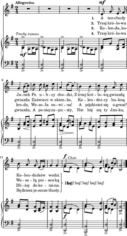 
sVarC = { <g d'>2_> | <g d'>_> | <g d'>_> | <g d'>_> | <g d'>_> | % w1
<g d'>_> | <g d'>_> | <g d'>_> | <g d'>_> | <g d'>_> | <g d'>2_> | <g d'>_> | <d d'>_> | <b b'>_> | <d d'>_> 
% poprzednia nuta: patrz "Omyłki druku"
| <g d'>_> }

lVarC = \lyricmode { \set stanza = "3. " Ko -- len -- da, ko -- len -- da, We -- so -- ła no -- wi -- na! A pójdź -- cież się o -- grzać! Bli -- żej do ko -- mi -- na. }

lVarA = \lyricmode { \set stanza = "1. " A ten chu -- dy Ja -- nek Po u -- li -- cy cho -- dzi, Z_trzej kró -- lo -- wą gwia -- zdą Ko -- len -- dni -- ków wo -- dzi. \once \override LyricText.extra-offset = #'(2 . -4.5) Hej! }

sVarA = { R2*4 | d8^\mf g e fis | % w1
g4 b8([c]) | d d cis e | a,4 d8([c]) \breathe | b4 b | c8 b a d | b8 a g e16([fis]) | g4 g | << { \voiceOne a2^\f^\markup { \halign #-2 \small \italic "Chór." } | b4 d | a \slurDown c8([b]) } \new Voice { \voiceTwo \slurUp fis8([e] d4) | g8([e]) d4 | fis8([e]) d4 } >> | \oneVoice <b g'>2 }

lVarB = \lyricmode { \set stanza = "2. " Trzej kró -- lo -- wa gwia -- zda Za -- świe -- ci w_o -- kien -- ko, Ko -- len -- dni -- cy hu -- kną We -- so -- łą pio -- sen -- ką \once \override LyricText.extra-offset = #'(-2 . 2.5) \markup { \override #'(baseline-skip . 1) \override #'(line-width . 40) \center-column { ⎫ ⎩ ⎧ ⎭ } } \override LyricText.extra-offset = #'(0 . -1.5) hej! hej! hej! hej! hej! }

sVarB = { << { \voiceOne d2^>~^\markup { \halign #-0.5 \small \italic "Trochę żwawo." } | d^> | d^>~ | d^> | d8[g] } \new Voice { \voiceTwo b,4_\mf a8[b16 a] | c8[b g a] | b4 a8[b16 a] | c8[b g a] | b4 } >> \oneVoice <a e'>8[<c fis>] | %w1
<b g'>4 <g' b>8_\<[<fis c'>] | <e d'>8\![<fis d'>] <g cis>[<e e'>] | << { \voiceOne a4_\> <d, d'>8[<fis c'!>\!] | b4 b } \new Voice { \voiceTwo fis8[e] s4 | g8[a] g[e] } >> | \oneVoice <d c'>[<e b'> <fis a> <d d'>] | <g b>8[<d a'>] <b g'>[<c e>16( <fis>)] | <b, g'>4 <b g'> | << { \voiceOne a'2_\f | b4 } \new Voice { \voiceTwo \slurUp fis8([e] d4) | g8([e]) } >> \oneVoice <d d'>4 | << { \voiceOne a'( c8[b]) } \new Voice { \voiceTwo fis8[e] d4 } >> | \oneVoice <b g'>2_> }

lVarD = \lyricmode { \set stanza = "4. " Trzej kró -- lo -- wa gwia -- zda, A po niej za -- pu -- sty, Nie bój się ty Jan -- ku, Bę -- dziesz je -- szcze tłu -- sty. }

\paper { #(set-paper-size "a4")
 oddHeaderMarkup = "" evenHeaderMarkup = "" }
\header { tagline = ##f }
\version "2.18.2"
\score {
\midi {  }
\layout { line-width = #120
indent = 0\cm}
<<
  \new Staff { \clef "violin" \key g \major \time 2/4 \tempo \markup { \small \bold "Allegretto." } \autoBeamOff \relative d' { \repeat volta 4 { \sVarA } } }
  \addlyrics { \small \lVarA }
  \addlyrics { \small \lVarB }
  \addlyrics { \small \lVarC }
  \addlyrics { \small \lVarD }
  \new PianoStaff <<
    \new Staff = "up" { \clef "violin" \key g \major \time 2/4 \relative d' { \repeat volta 4 { \sVarB } } }
    \new Staff = "down" { \clef "bass" \key g \major \time 2/4 \relative d, { \repeat volta 4 { \sVarC } } }
  >>
>> }