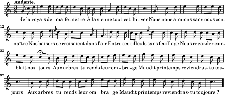 
\relative c'' {
  \time 3/8
  \key c \major
  \tempo "Andante."
  \autoBeamOff
  \set Score.tempoHideNote = ##t
    \tempo 4 = 100
  \set Staff.midiInstrument = #"piccolo"
g8 c d | e4 e8 | d[ e] d | d4 c8 | c b c
a4 d8 | d[ c] b | c4. | g8 c d | e4 e8 | d[ e] d
d4 c8 | c d e | \appoggiatura e8 d4 b8 | d[ c] a | g4. | d'8 d c
c[ b] c | \appoggiatura e8 d4 c8 | c4 b8 | d d c | c[ b] c | e[ d] c
c4\fermata (b8) | b c d | d[ c]c | c[ d] e | e[ d] d
% {page suivante}
f8 e d | e d c | d c b | c4. | b8 c d | d[ c] c
c[ d] e | e[ d] d | f e d | e d c | d c b | c4. \bar "||"
}

\addlyrics {
Je la vo -- yais de ma fe -- nê -- tre
À la sien -- ne tout cet hi -- ver
Nous nous ai -- mions sans nous con -- naî -- tre
Nos bai -- sers se croi -- saient dans l’air
En -- tre ces til -- leuls sans feuil -- la -- ge
Nous re -- gar -- der com -- blait nos jours
Aux ar -- bres tu rends leur om -- bra -- ge
Mau -- dit prin -- temps re -- vien -- dras- tu tou -- jours
Aux ar -- bres tu rends leur om -- bra -- ge
Mau -- dit prin -- temps re -- vien -- dras- tu tou -- "jours ?"
}
