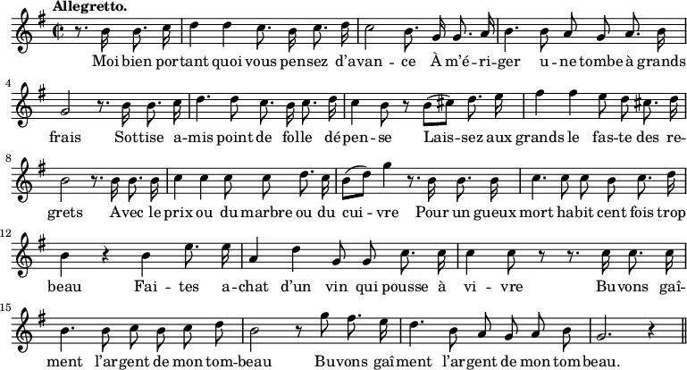 
\relative c'' {
  \time 2/2
  \key g \major
  \tempo "Allegretto."
  \autoBeamOff
  \set Score.tempoHideNote = ##t
    \tempo 4 = 110
  \set Staff.midiInstrument = #"piccolo"
\partial 2 r8. b16 b8. c16
  d4 d c8. b16 c8. d16
c2 b8. g16 g8. a16
  b4. b8 a g a8. b16
  g2 r8. b16 b8. c16
d4. d8 c8. b16 c8. d16
  c4 b8 r b[ (cis)] d8. e16
  fis4 fis e8 d cis8. d16
b2 r8. b16 b8. b16
  c4 c c8 c d8. c16
  b8[ (d)] g4 r8. b,16 b8. b16
c4. c8 c b c8. d16
  b4 r b e8. e16
  a,4 d g,8 g c8. c16
c4 c8 r r8. c16 c8. c16
  b4. b8 c b c d
% {page suivante}
b2 r8 g' fis8. e16
  d4. b8 a g a b 
  g2. r4 \bar "||"
}
\addlyrics {
Moi bien por -- tant quoi vous pen -- sez d’a -- van -- ce
À m’é -- ri -- ger u -- ne tombe à grands frais
Sot -- tise a -- mis point de fol -- le dé -- pen -- se
Lais -- sez aux grands le fas -- te des re -- grets
A -- vec le prix ou du marbre ou du cui -- vre
Pour un gueux mort ha -- bit cent fois trop beau
Fai -- tes a -- chat d’un vin qui pousse à vi -- vre
Bu -- vons gaî -- ment l’ar -- gent de mon tom -- beau
Bu -- vons gaî -- ment l’ar -- gent de mon tom -- beau.
}
