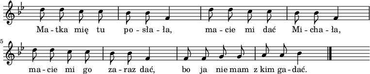  
\relative b' {
\time 2/4
\override Staff.TimeSignature #'transparent = ##t
\set Staff.midiInstrument = #"flute"
\key g \minor
\autoBeamOff
d8 d8 c8 c8 | bes8 bes8 f4 | d'8 d8 c8 c8 | bes8 bes8 f4 | d'8 d8 c8 c8 | bes8 bes8 f4 | f8 f8 g8 g8 | a8 a8 bes4
\bar "|."
s
}
\addlyrics { Ma -- tka mię tu po -- sła -- ła, ma -- cie mi dać Mi -- cha -- ła, ma -- cie mi go za -- raz dać, bo ja nie mam z_kim ga -- dać.
}
