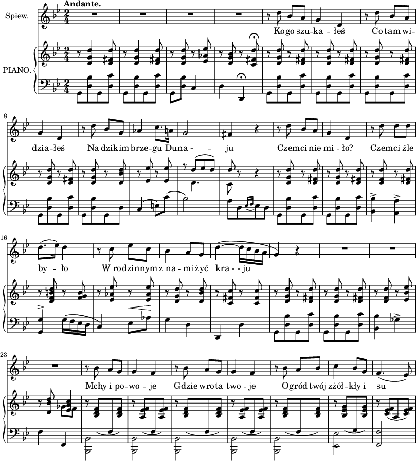 
sVarC = { g,8 [<d bes> g, <d c'>] | g,[<d bes> g, <d c'>] | g,[<d bes>] c4 | d d,\fermata | g,8[<d bes> g, <d c'>] | g,[<d bes> g, <d c'>] | g,[<d bes> g, <d c'>] | g,[<d bes> g, <d c'>] | g,[<d bes> g, d] | c4( e8)[c']( | bes2) | a8[d \acciaccatura { es16 f } es8 d] | g,[<d bes> g, <d c'>] | g,[<d bes> g, <d c'>] | <bes, bes>4-> <a, a>-> | <g, g>^> g16([f es d] | c4) es8 ^\< [aes] \! | g4 d | d, d | g,8[<d bes> g, <d c'>] | g,[<d bes> g, <d c'>] | <bes, bes>4 ges-> | f f, |\stemDown <bes,, bes,>2 | <bes,, bes,> | <bes,, bes,> | <bes,, bes,> | <bes,, bes,> | <es, es> | \stemNeutral <f, f> | }

sVarA = { R2*4 | r8 d'' bes' a' | g'4 d' | r8 d'' bes' a' | g'4 d' | r8 d'' bes' g' | aes'4 c''8. a'16 | g'2 | fis'4 r | r8 d'' bes' a' | g'4 d' | r8 d'' d'' d'' | d''8.([es''16]) d''4 | r8 c'' es'' c'' | bes'4 a'8 g'8 | d''4~(d''16[c'' bes' a'] | g'4) r | R2*3 | r8 bes' a' g' | g'4 f' | r8 bes' a' g' | g'4 f' | r8 bes' a' bes' | c''4 bes'8 g' | f'4.(es'8) | }

lVarA = \lyricmode { Ko -- go szu -- ka -- łeś Co tam wi -- dzia -- łeś Na dzi -- kim brze -- gu Du -- "na -" -- ju Czem -- ci nie mi -- ło? Czem -- ci źle by -- ło W_ro -- dzin -- nym z_na -- mi żyć "kra - - ju" Mchy i po -- wo -- je Gdzie wro -- ta two -- je O -- gród twój zżół -- kły i su -- }

sVarB = { r8 <d' g' d''>4 <d' fis' d''>8 | r <d' g' d''>4 <d' fis' d''>8 | r <d' g' d''> r <es' aes' es''> | r <d' g' bes'> r <c' fis' d''>\fermata | r <d' g' d''> r <d' fis' d''> | r <d' g' d''> r <d' fis' d''> | r <d' g' d''> r <d' fis' d''> | r <d' g' d''> r <d' fis' d''> | r <d' g' d''> r <d' bes' d''> | r <es' es''> r <es' es''> | f''8\rest << { \voiceOne d''8([es'' d'']) | d'' } \new Voice { \voiceTwo d'4. | c'8 } >> \oneVoice r8 r4 | r8 <d' g' d''> r <d' fis' d''> | r <d' g' d''> r <d' fis' d''> | r <d' f' d''> r <d' fis' d''> | r <d' f' b' d''> r <f' g' b'> | r <es' aes' es''> r <es' aes' es''> | r <d' g' d''> r <d' bes' d''> | r <c' fis' c''> r <c' fis' c''> | r <d' g' d''> r <d' fis' d''> | r <d' g' d''> r <d' fis' d''> | r <d' f' d''> r <es' bes' es''> | r8 <d' bes' d''> << { \voiceOne <es' a' c''>4 } \new Voice { \voiceTwo ges'8[f'] } >> | \oneVoice r8 \stemUp \slurDown <bes d' f'>([\change Staff = "down" f\change Staff = "up" <bes d' f'>]) | r <a es' f'>([\change Staff = "down" f\change Staff = "up" <a es' f'>]) | r <bes d' f'>([\change Staff = "down" f\change Staff = "up" <bes d' f'>]) | r <a es' f'>([\change Staff = "down" f\change Staff = "up" <a es' f'>]) | r <bes d' f'>([\change Staff = "down" f\change Staff = "up" <bes d' f'>]) | r <bes es' g'>([\change Staff = "down" g\change Staff = "up" <bes es' g'>]) | r <c' es' f'>([a <c' es' f'>]) }

\paper { #(set-paper-size "a3")
 oddHeaderMarkup = "" evenHeaderMarkup = "" }
\header { tagline = ##f }
\version "2.18.2"
\score {
\midi {  }
\layout { line-width = #200
\context { \PianoStaff \consists #Span_stem_engraver }}
<<
\new Staff \with { instrumentName = #"Spiew." }{ \clef "violin" \key g \minor \time 2/4 \tempo \markup { \bold "Andante." } \sVarA }
\addlyrics { \lVarA }
\new PianoStaff \with { instrumentName = #"PIANO." } <<
  \new Staff = "up" { \clef "violin" \key g \minor \time 2/4 \sVarB }
  \new Staff = "down" { \clef "bass" \key g \minor \time 2/4 \sVarC }
  >>
>> }