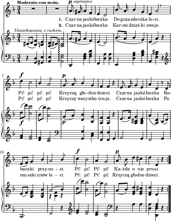 
sVarB = { cis8^\markup { \halign #-0.5 \small \italic "Umiarkowanie, z ruchem." } ([d] <bes f'>4) <b e> | <a d>8([cis]) <a cis a'>2\arpeggio | a'8.([gis16] a4 f) | e( d2) | % w1
bes'8.([a16] \stemUp bes4 \stemNeutral g) | e( a) r | d8_\f([d']) <c, c'>2 | bes8([bes']) <a, a'>2 | g8_\p([a]) <d, bes'>4 <bes g'> | % w2
<a f'> <a f'> r | e'8.([ f16]) <a, cis g'>4 <a cis e> | a'( <a, d>) bes8([d]) | e([f]) <bes, e g>4 <bes e bes'> | << { \voiceOne a'2( bes4) } \new Voice { \voiceTwo r <c, f> r } >> \oneVoice | c'8([c']) <bes, bes'>2 | a8([a']) <g, g'>2 | a8([bes]) <e, g d'>4 <e g cis> | <d f d'> \crossStaff d r \bar ":|." }

sVarA = { R2.*2 | a8.^\p^\markup { \halign #-1.5 \small \italic "espressivo" } gis16 a4 f | e d2 | % w1
\stemUp bes'8. a16 bes4 \stemNeutral g | e a2 \breathe | d4^\f c2 | \stemUp bes4 a2 \breathe | g8^\p a bes4 g | % w2
f f r | e8. f16 g4 e | a d, r8 d8 | e([f]) g4 bes | a2 bes4 \stemNeutral \breathe | c4^\f bes2 | a4 g2 | a8^\p bes d4 cis | d d, r \bar ":|." }

lVarA = \lyricmode { \set stanza = "1. " Czar -- na ja -- skó -- łecz -- ka Do gnia -- zde -- czka le -- ci. Pi! pi! pi! pi! Krzy -- czą gło -- dne dzie -- ci. Czar -- na ja -- skó -- łecz -- ka Ro -- bacz -- ki przy -- no -- si. Pi! pi! Pi! pi! Ka -- żde o nie pro -- si. }

lVarB = \lyricmode { \set stanza = "2. " Czar -- na ja -- skó -- łecz -- ka Kar -- mi dziat -- ki swo -- je. Pi! pi! pi! pi! Krzy -- czy wszy -- stko tro -- je. Czar -- na ja -- skó -- łecz -- ka Po mu -- szki znów le -- ci. Pi! pi! Pi! pi! Krzy -- czą gło -- dne dzie -- ci. }

sVarC = { r4 <g d'> <gis e'> | <a e'> <a e' g>2\arpeggio | d,4 <d' f a> <f a d> | f, <d' a'> <d a'> | % w1
e, <d' g bes> <g bes d> | a, <e' a cis> r | \clef "violin" <f' a> <e g>2 | <d f>4 <c e>2 | \clef "bass" s4 <g, g'> <c e> | % w2
<f, f'> <f f'> g | a2 g4 | f2 g4 | c,2. | f2 r4 | \clef "violin" <e'' g>4 <d f>2 | <c e>4 <bes d>2 | \clef "bass" r4 a a | <d, a'> << { \voiceOne \crossStaff a' } \new Voice { \voiceTwo <d,, d' f> } >> \oneVoice r }

\paper { #(set-paper-size "a4")
 oddHeaderMarkup = "" evenHeaderMarkup = "" }
\header { tagline = ##f }
\version "2.18.2"
\score {
\midi {  }
\layout { line-width = #140
\context { \PianoStaff \consists #Span_stem_engraver } indent = 0\cm}
<<
  \new Staff { \clef "violin" \key d \minor \time 3/4 \tempo \markup { \small \bold "Moderato con moto." } \autoBeamOff \relative a' { \sVarA } }
  \addlyrics { \small \lVarA }
  \addlyrics { \small \lVarB }
  \new PianoStaff <<
    \set PianoStaff.connectArpeggios = ##t
    \new Staff = "up" { \clef "violin" \key d \minor \time 3/4 \relative c' { \sVarB } }
    \new Staff = "down" { \clef "bass" \key d \minor \time 3/4 \relative g, { \repeat volta 2 { \sVarC } } }
  >>
>> }