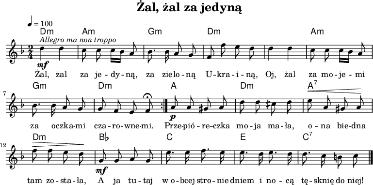 

\version "2.20.0"

\header {
  title = "Żal, żal za jedyną"
  tagline = ""
}

\layout {
  indent = #0
} 

akordy = \chordmode {
    \set chordChanges = ##t
   \transpose a d, {
   
   a2:m e:m d:m a:m
   a2:m e:m d:m a:m

   e a:m e:7 a:m
   f g b g:7
} }

global = {

   \key d \minor
   \time 2/4
   \tempo 4 = 100
}

melodia =  \relative c'' {
   \global
   \autoBeamOff
   \repeat volta 2 {
      \mf ^\markup { \italic { Allegro ma non troppo } }
      d4 d | c8 c c16[ bes] a8 |
      bes8. bes16 a8 g | f8 f' e d |

      d4 d | c8 c c16[ bes] a8 |
      bes8. bes16 a8 g | g f e f \fermata
   } 
   \p a8 a gis a | d d cis d |
   ^\< e a, gis a \! | f' ^\> f e d \! |

   \mf g, g a g | e'8. e 16 f8. e16 | 
   e8. d16 e8. d16 | d8. c16 b8 c \bar "|."
} 

tekst = \lyricmode {
   Żal, żal za je -- dy -- ną,
   za zie -- lo -- ną U -- kra -- i -- ną,
   Oj, żal za mo -- je -- mi
   za o -- czka -- mi cza -- ro -- wne -- mi.

   Prze -- pió -- re -- czka mo -- ja ma -- ła,
   o -- na bie -- dna tam zo -- sta -- ła,
   A ja tu -- taj w_o -- bcej stro -- nie
   dniem i no -- cą tę -- sknię do niej!
} 

\score {
  <<
    \new ChordNames { \akordy }
    \new Voice = "Air" { \melodia }
    \new Lyrics \lyricsto "Air" { \tekst }
  >>
\midi {}
\layout {}
}
