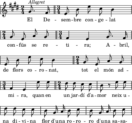 
\version "2.14.2"
\header {
  tagline = ""
}
paginaA = \relative a' {
    \key e \major
    \time 2/4
    \autoBeamOff
    \override Staff.KeySignature #'break-visibility = #'#(#f #f #f)
    \override Staff.Clef #'break-visibility = #'#(#f #f #f)
    \override Score.SystemStartBar #'collapse-height = #1
    \override Staff.TimeSignature #'break-visibility = #'#(#f #t #t)
    \partial4
    gis8.^\markup{\italic{Allegret}} fis16
    \bar"||" \time 3/4
    e8 b' e cis b4 \break
    \time 2/4
    gis8 e a gis
    \bar"||" \time 3/4
    fis4 e gis8. fis16 \break
    e8 b' e cis b4
    \bar"||" \time 2/4
    gis8 e a gis \break
    \time 3/4
    fis4 e e'8 e
    \bar"||" \time 2/4
    dis8 dis cis cis
    b8 r e e \break
    dis8 dis cis cis
    b8 gis16 a b8 cis
    b8 gis16 a b8 cis
    
}
paginaB = \relative a'{ 
  \key e \major
  \override Staff.KeySignature #'break-visibility = #'#(#f #f #f)
  \override Staff.Clef #'break-visibility = #'#(#f #f #f)
  \override Score.SystemStartBar #'collapse-height = #1
  \override Staff.TimeSignature #'break-visibility = #'#(#f #t #t)
  \override Staff.TimeSignature #'stencil = ##f
  \autoBeamOff
  b8 gis16 a b8 gis16 a
  b8 gis16 a b8 b \break
  cis4 b
  gis8 e a gis
  fis4 e ~ e4 r \bar"|."
  
}

\score{ {\paginaA}

  \addlyrics {
    El De -- sem -- bre con -- ge -- lat
    con -- fús se re -- ti -- ra;
    A -- bril, de flors co -- ro -- nat,
    tot el món ad -- mi -- ra,
    quan en un jar -- dí d'a -- mor
    neix u -- na di -- vi -- na flor
    d'u -- na ro -- ro -- ro
    d'u -- na sa -- sa-
  }
  \layout {
    indent = 0
%    ragged-last = ##t
    line-width = 110
    \context {
      \Score
      \remove "Bar_number_engraver" 
    }
  }
}
\score {
  {\paginaA \paginaB}
  \midi{
    \context {
      tempoWholesPerMinute = #(ly:make-moment 100 4)
    }
  }
}
