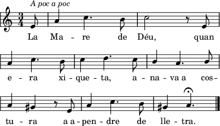 
\version "2.14.2"
\header {
  tagline = ""

}
global = {
  \key a \minor
  \time 3/4
  \autoBeamOff
  \override Staff.KeySignature #'break-visibility = #'#(#f #f #f)
  \override Staff.Clef #'break-visibility = #'#(#f #f #f)
  \override Staff.TimeSignature #'break-visibility = #'#(#f #t #t)
  \override Score.SystemStartBar #'collapse-height = #1
  \override Stem #'neutral-direction = #-1
}
  
\score {
  \relative a' {
    \global
    \partial8
    e8^\markup{\italic{A poc a poc}}
    a4 c4. b8
    c2 r8 e, \break
    a4 c4. b8
    c4 d4. c8
    \stemUp b4 a4. b8 \break
    \stemNeutral a4 gis r8 e
    a4 c4. b8
    gis4 a4.\fermata
    \bar"|."
  }
  \addlyrics {
    La Ma -- re de Déu,
    quan e -- ra xi -- que -- ta,
    a -- na -- va_a cos -- tu -- ra
    a_a -- pen -- dre de lle -- tra.
  }
  \layout {
    indent = 0
%    ragged-last = ##t
    line-width = 110
    \context {
      \Score
      \remove "Bar_number_engraver" 
    }
  }
  \midi{
    \context {
      tempoWholesPerMinute = #(ly:make-moment 100 4)
    }
  }
}
