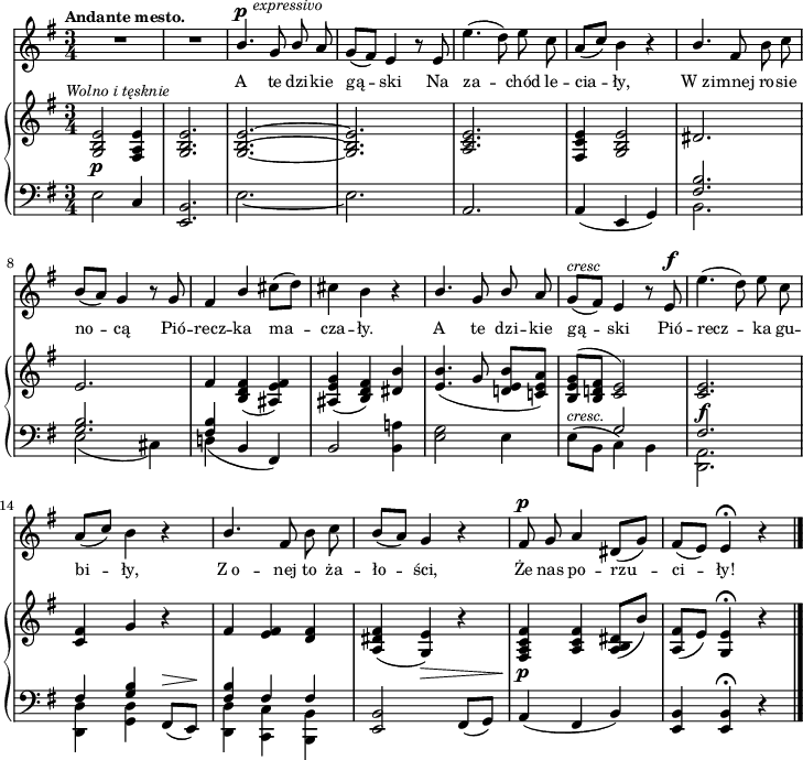 
sVarB = { <g b e>2_\p^\markup { \halign #-0.5 \small \italic "Wolno i tęsknie" } <fis a e'>4 | <g b e>2. | <g~ b^~ e~> | <g b e> | <a c e> | <fis c' e>4 <g b e>2 | \crossStaff { dis'2. | e | fis4 } <b, d fis>( <ais e' fis>) | <ais e' g>( <b d fis>) <dis b'> | % w1
<e b'>4.( g8 <d! e b'>[<c! e a>]) | <b e g>^([<b d! fis>] \crossStaff { <c e>2) | <c e>2._\f | <c fis>4 g' } r | % w2
\crossStaff { fis <e fis> <d fis> } | <a dis fis>( <g e'>_\>) r | <fis a c fis>\!_\p <a c fis> <a b dis>8([b']) | <a, fis'>([e']) <g, e'>4\fermata r \bar "|." }

sVarA = { R2.*2 | \stemUp b4.^\p^\markup { \halign #-1.5 \small \italic "expressivo" } g8 b \stemNeutral a | g([fis]) e4 r8 e | e'4.( d8) e c | \stemUp a8([c]) \stemNeutral b4 r | \stemUp b4. \stemNeutral fis8 b c | b([a]) g4 r8 g | fis4 \stemUp b \stemNeutral cis8([d]) | cis4 b r | % w1
\stemUp b4. g8 b \stemNeutral a | g^\markup { \small \italic "cresc" } ([fis]) e4 r8 e^\f | e'4.( d8) e c | \stemUp a([c]) \stemNeutral b4 r | % w2
\stemUp b4. \stemNeutral fis8 b c | b([a]) g4 r | fis8^\p g a4 dis,8([g]) | fis([e]) e4\fermata r \bar "|." }

lVarA = \lyricmode { A te dzi -- kie gą -- ski Na za -- chód le -- cia -- ły, W_zi -- mnej ro -- sie no -- cą Pió -- recz -- ka ma -- cza -- ły. A te dzi -- kie gą -- ski Pió -- recz -- ka gu -- bi -- ły, Z_o -- nej to ża -- ło -- ści, Że nas po -- rzu -- ci -- ły! }

sVarC = { e2 c4 | <e, b'>2. | e'_~ | e | a, | a4( e g) | << { \voiceTwo b2. | e2( cis4) | d!( } \new Voice { \voiceOne \crossStaff { <fis b>2. | <g b> | <fis b>4 } } >> \oneVoice b, fis) | b2 <b a'!>4 | % w1
<e g>2 e4 | \stemDown e8^\markup { \small \italic "cresc." } ([b] \stemNeutral << { \voiceTwo c4) b | <d, a'>2. | <d d'>4 <g d'> } \new Voice { \voiceOne \crossStaff { g'2 | fis2. | fis4 <g b> } } >> \oneVoice fis,8^\>([e\!]) | % w2
<< { \voiceOne \crossStaff { <fis' b>4 fis fis } } \new Voice { \voiceTwo <d, d'> <c c'> <b b'> } >> | \oneVoice <e b'>2 fis8([g]) | a4( fis b) | <e, b'> <e b'>\fermata r \bar "|." }

\paper { #(set-paper-size "a4")
 oddHeaderMarkup = "" evenHeaderMarkup = "" }
\header { tagline = ##f }
\version "2.18.2"
\score {
\midi {  }
\layout { line-width = #180
\context { \PianoStaff \consists #Span_stem_engraver } indent = 0\cm}
<<
  \new Staff { \clef "violin" \key g \major \time 3/4 \tempo \markup { \small \bold "Andante mesto." } \autoBeamOff \relative b' { \sVarA } }
  \addlyrics { \small \lVarA }
  \new PianoStaff <<
    \new Staff = "up" { \clef "violin" \key g \major \time 3/4 \relative g { \sVarB } }
    \new Staff = "down" { \clef "bass" \key g \major \time 3/4 \relative e { \sVarC } }
  >>
>> }