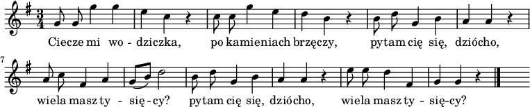  
\relative c' {
\set Staff.midiInstrument = "flute" 
\autoBeamOff
\key g \major 
    \time 3/4 
    g'8 g g'4 g      | % 1
    e c r      | % 2
    c8 c g'4 e      | % 3
    d b r      | % 4
    b8 d g,4 b      | % 5
    a a r      | % 6
    a8 c fis,4 a      | % 7
    g8 [( b)] d2      | % 8
    b8 d g,4 b      | % 9
    a a r      | % 10
    e'8 e d4 fis,      | % 11
    g4 g r \bar "|." 
s}
\addlyrics {
Cie -- cze mi wo -- dzi -- czka,
po ka -- mie -- niach brzę -- czy,
py -- tam cię się, dzió -- cho,
wie -- la masz ty -- się -- cy?
py -- tam cię się, dzió -- cho,
wie -- la masz ty -- się -- cy?
}
\midi {
\tempo 4 = 120 
}
