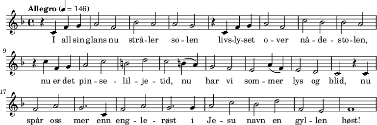 
{ \time 4/4 \tempo "Allegro" 4 = 146 \key f \major
   r4 c'4 f'4 g'4 | a'2  f'2 | bes'2 a'2 | a'2 g'2
   r4 c'4 f'4 g'4 | a'2 f'2 | c''2 bes'2 | bes'2 a'2
   r4 c''4 f'4 g'4 | a'2 c''2 | b'2 d''2 | c''2
   b'4( a'4) | g'2 f'2 | e'2 a'4( f'4) | e'2 d'2
   c'2 r4 c'4 | f'2 a'2 | g'2. c'4 | f'2 a'2
   g'2. g'4 | a'2 c''2 | bes'2 d''2 | f'2 e'2 | f'1
}
  \addlyrics {I all sin | glans nu strå -- ler | so -- len
  livs -- ly -- set | o -- ver | nå -- de -- sto -- len,
  nu er det pin -- se -- lil -- je -- tid, nu har vi som -- mer lys og blid,
  nu spår oss mer enn eng -- le -- røst i Je -- su navn en gyl -- len høst! 
}
