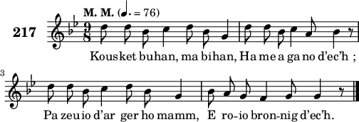 
\score {
 \new Staff {
  \set Staff.instrumentName = \markup {\huge \bold 217}
  \relative c'{
    \clef treble
    \tempo \markup {"M. M."} 4.= 76
    \autoBeamOff
    \key bes \major
    \time 9/8
    d'8 d bes c4 d8 bes g4 | d'8 d bes c4 a8 bes4 r8 | \break
    d d bes c4 d8 bes g4 | bes8 a g f4 g8 g4 r8 \bar "|."
  }
  \addlyrics{
    Kous -- ket bu -- han, ma bi -- han, Ha me a ga -- no d’ec’h_;
    Pa zeu -- io d’ar ger ho mamm, E ro -- io bron -- nig d’ec’h.
  }
 }
 \layout { line-width = #125 }
 \midi { }
}
\header { tagline = ##f }
