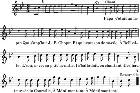 
\relative c'' {
  \clef treble
  \key bes \major
  \time 2/4
\partial 4 bes8 c
  \bar "||" 
\once \override Score.RehearsalMark.font-size = #-7
\mark \markup { \musicglyph #"scripts.segno" }
  d d d d | d4 f8 ees
d4 c | bes\fermata \bar "||"
  \set Staff.midiInstrument = #"piccolo"
  \autoBeamOff
  bes8^\markup { Chant. } c | d d d d
d4 d8 d | f ees d ees | c4 a8 bes
c c c c | c c bes c | d4~ d
bes bes8 c | d d d d | d d d d
f ees d ees | c4 a8 bes | c c c c 
c c f ees | d4 c | d d8 ees | f4 f | bes,
\bar "||"
  \set Staff.midiInstrument = #"piano"
  bes8^\markup { Ritournelle } c
    \bar "|." 
\once \override Score.RehearsalMark.font-size = #-7
\mark \markup { \musicglyph #"scripts.segno" }
}

\addlyrics {
_ _ _ _ _ _ _ _ _ _
_ _  
Pa -- pa c’é -- tait un la -- pin
Qui s’ap -- p’lait J.- B. Cho -- pin
Et qu’a -- vait son do -- mi -- ci -- le,
À Bell’ -- vil -- "le ;"
L’soir, a -- vec sa p’tit’ fa -- mil -- le,
I s’bal -- la -- dait, en chan -- tant,
Des hau -- teurs de la Cour -- til -- le,
À Mé -- nil -- mon -- tant.
À Mé -- nil -- mon -- tant.
}

\layout {
  \context {
    \Score
    \remove "Bar_number_engraver"
  }
line-width = #120
indent = 1\cm
\set fontSize = #-2
}
