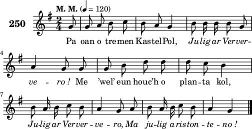 
\score {
 \new Staff {
  \set Staff.instrumentName = \markup {\huge \bold 250}
  \relative c'{
    \clef treble
    \tempo \markup {"M. M."} 4= 120
    \autoBeamOff
    \key g \major
    \time 2/4
    \partial 8*1
    g'8 g a b c | b a g4 | b8 b16 b b8 g | \break
    a4 g8 g | g b d d | d c b4 | \break
    b8 a16 b c8 b | a4 g8 a | b a16 b c8 b | a4 g \bar "|."
  }
  \addlyrics{
    Pa oan o tre -- men Kas -- tel -- Pol, \override LyricText #'font-shape = #'italic Ju -- lig ar Ver -- ver --
    ve -- ro_! \override LyricText #'font-shape = #'upright Me ’wel’ eun houc’h o plan -- ta kol,
    \override LyricText #'font-shape = #'italic Ju -- lig ar Ver -- ver -- ve -- ro, Ma ju -- lig a -- ris -- ton -- te -- no_!
  }
 }
 \layout { line-width = #125 }
 \midi { }
}
\header { tagline = ##f }
