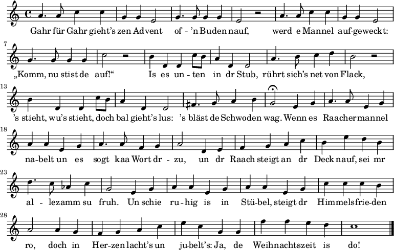 
\relative a' { \key c \major \time 4/4 \autoBeamOff
a4. a8 c4 c | g g e2 | g4. g8 g4 g | e2 r |
a4. a8 c4 c | g g e2 | g4. g8 g4 g | c2 r |
b4 d, d c'8[ b] | a4 d, d2 | a'4. b8 c4 d | b2 r |
b4 d, d c'8[ b] | a4 d, d2 | fis4. g8 a4 b | g2 \fermata e4 g |
a4. a8 e4 g | a a e g | a4. a8 f4 g | a2 d,4 e |
f g a c | b e d b | d4. c8 as4 c | g2 e4 g |
a a e g | a a e g | c c c b | a2 a4 g |
f g a c | e c g g |f' f e d | c1 \bar "|."
}
\addlyrics {
Gahr für Gahr gieht’s zen Ad -- vent of -- ’n Bu -- den nauf,
werd e Man -- nel auf -- ge -- weckt: „Komm, nu stist de auf!“
Is es un -- ten in dr Stub, rührt sich’s net von Flack,
’s_stieht, wu’s stieht, doch bal gieht’s lus: ’s_bläst de Schwo -- den wag.
Wenn es Raa -- cher -- man -- nel na -- belt un es sogt kaa Wort dr -- zu,
un dr Raach steigt an dr Deck nauf,
sei mr al -- le -- zamm su fruh.
Un schie ru -- hig is in Stü -- bel, steigt dr Him -- mels -- frie -- den ro,
doch in Her -- zen lacht’s un ju -- belt’s:
Ja, de Weih -- nachts -- zeit is do!
}
