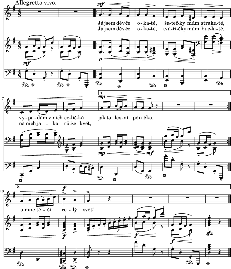 
<<
 \new Staff \relative g' {
  \key g \major
  \time 4/8
  \mark "Allegretto vivo."
  R2*2
  \repeat volta 2 {
   g8.^\mf g16^\< a8 fis^\! g g^\> fis4^\! e8^\< e fis dis^\! e^\> e d4^\!
   c8 d e16(^\< d) e8 e fis g4^\!
   }
  \alternative {
   {g8^\mp^\< a b16( a) b8^\! a^\> g g^\! r R2*2}
   {g8^\< a b16( a) b( d)^\! b4^>^\f a^> g^> r R2*3}
   }
  \bar "|."
  }
 \addlyrics{
  Já jsem děv -- če o -- ka -- té,
  ša -- teč -- ky mám stra -- ka -- té,
  vy -- pa -- dám v_nich ce -- lič -- ká
  jak ta les -- ní pě -- nič -- ka.
  }
 \addlyrics{
  Já jsem děv -- če o -- ka -- té,
  tvá -- ři -- čky mám buc -- la -- té,
  na nich ja -- ko rů -- že květ,
  _ _ _ _ _ _ _
  a mne tě -- ší ce -- lý svět!
  }
 \new PianoStaff
 \new Staff \relative g' {
  \key g \major
  \time 4/8
  <<
   {\voiceOne
    g8( a16 fis g8)-. d'-. g,8( a16 fis g4)
    }
   \new Voice \relative b {\voiceTwo
    b8(_\mf c b) r b( c b)
    }
   >>
  \oneVoice
  <g b,>8._\p_\< <g b,>16( <a c,>8 <fis a,>) <g b,> <g b,>(_\> <fis dis a>4)_\!
  <e g,>8 <e g,>(_\< <fis a> <dis fis,>)_\! \clef bass <e g,> <e g,>(_\> <d b f>4)_\!
  <c e,>8(_\< <d g,> <e c>16 <d g,> <e c>8) \clef treble <e g,>-. <fis b,>-. <g e>4_\!
  <g b,>8_\mp_\< <a d,> <b g>16 <a d,> <b g>8) <a fis d c>(_\> <g d b>) <g d b>4_\mf
  <<
   {\voiceOne
    g'8( a16 fis g8) d' g,,8( a16 fis g4)
    }
   \new Voice \relative b' {\voiceTwo
    b8(_\< c b)_\! r b,( c b)
    }
   >>
  \oneVoice <g b,>8_\< <a d,> <b g>16 <a d,> <b g>8) <b g e b>4_>_\f <a fis c>_>
  <g d b>16_\<-. fis-. g-. a-. \times 4/5 {b-. c-. d-. e-. fis-.}
  <<
   {\voiceOne
    g8(_\f_\< a16 fis g8)^._\! d'^. g,,8(_\f_\< a16 fis g4)_\!
    }
   \new Voice \relative b' {\voiceTwo
    b8( c b) r b,( c b)
    }
   >>
  \oneVoice <g' d b g>4^._\sfz r
  }  
 \new Staff \relative g {
  \clef bass
  \key g \major
  \time 4/8
  g8-.\sustainOn d-.\sustainOff g,-. r g'8-.\sustainOn d-.\sustainOff g,-. g,-.
  <d'' g,>4\sustainOn <d d,>\sustainOff <d g,> b\sustainOn <b e,>\sustainOff <b b,> <b e,> g\sustainOn
  c,8-.\sustainOff g'-. c4 e8-. b-. e16( d cis8)
  d4\sustainOn d,\sustainOff d'8( g,) g4\sustainOn
  g''8-.\sustainOff d-. g,-. r g-. d-. g,-. g,-.
  d''4\sustainOn d, <cis' cis,>_>\sustainOn <d d,>_>\sustainOn <d g,>8\sustainOff r r4
  g'8-. d-. g,-. r g-. d-. g,-.\sustainOn g,-. <d''' b g d>4\sustainOff r
  }
 >>
