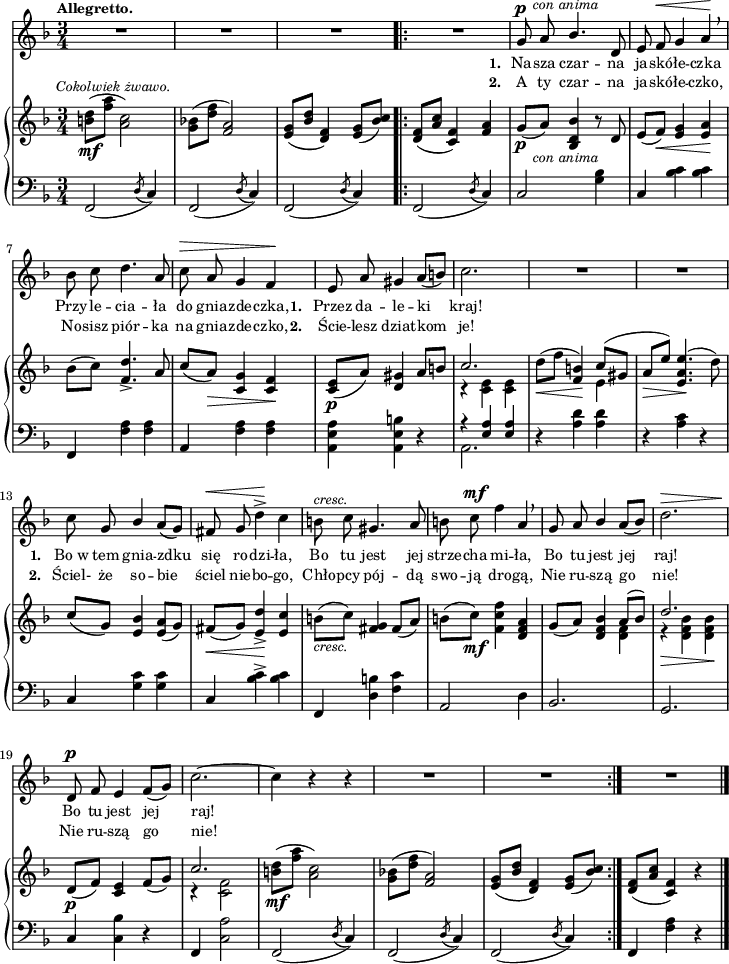 
sVarB = { <b d>8_\mf^\markup { \halign #-0.5 \small \italic "Cokolwiek żwawo." } ([<f' a>] <a, c>2) | <g bes!>8([<d' f>] <f, a>2) | <e g>8([<bes' d>] <d, f>4) <e g>8([<bes' c>]) \bar ".|:" <d, f>([<a' c>] <c, f>4) <f a> | % w1
g8_\p_\markup { \halign #-1.5 \small \italic "con anima" } ([a]) <bes, d bes'>4 r8 d | e([f_\<]) <e g>4 <e a>\! | bes'8([c]) <f, d'>4._> a8 | \stemUp c([a_\>]) \stemNeutral <c, g'>4 <c f>\! | <c e>8_\p([a']) <d, gis>4 a'8[b] | << { \voiceOne c2. } \new Voice { \voiceTwo r4 <c, e> <c e> } >> | \oneVoice d'8_\<([f] <f, b>4\!) << { \voiceOne c'8([gis] } \new Voice { \voiceTwo e4 } >> | \oneVoice \stemUp a8_\>[e']) \stemNeutral <e, a e'>4.\!( d'8) | % w1
c8([g]) <e bes'>4 <e a>8([g]) | fis_\<([g]) <e d'>4_>\! <e c'> | b'8_\markup { \small \italic "cresc." } ([c]) <fis, g>4 fis8([a]) | b([c_\mf]) <f, c' f>4 <d f a> | % w2
g8_([a]) <d, f bes>4 << { \voiceOne a'8([bes]) | d2. } \new Voice { \voiceTwo <d, f>4 | r_\> <d f bes> <d f bes>\! } >> | \oneVoice d8_\p_([f]) <c e>4 f8([g]) | << { \voiceOne c2. } \new Voice { \voiceTwo r4 <c, f>2 } >> \oneVoice | <b' d>8_\mf([<f' a>] <a, c>2) | <g bes!>8([<d' f>] <f, a>2) | <e g>8([<bes' d>] <d, f>4) <e g>8([<bes' c>]) \bar ":|." <d, f>([<a' c>] <c,f>4) r \bar "|." }

sVarCp = { f2( \acciaccatura d'8 c4) | f,2( \acciaccatura d'8 c4) | f,2( \acciaccatura d'8 c4) }

sVarA = { R2.*3 \bar ".|:" R2. | % w1
g8^\p^\markup { \halign #-1.5 \small \italic "con anima" } a \stemUp bes4. \stemNeutral d,8 | e f^\< g4 a\! \breathe | bes8 c d4. a8 | c^\> a g4 f\! | e8 a gis4 a8([b]) | c2. | R2.*2 | % w1
c8 g \stemUp bes4 \stemNeutral a8([g]) fis^\< g d'4^>\! c | b8^\markup { \small \italic "cresc." } c gis4. a8 | b8 c^\mf f4 a, \breathe | % w2
g8 a \stemUp bes4 \stemNeutral a8([bes]) | d2.^\> | d,8\!^\p f e4 f8([g]) | c2.~ | c4 r r | R2.*2 \bar ":|." R2. \bar "|." }

lVarB = \lyricmode { \set stanza = "2. " A ty czar -- na ja -- skó -- łe -- czko, No -- sisz piór -- ka na gnia -- zde -- czko, \set stanza = "2. " Ście -- lesz dziat -- kom je! \set stanza = "2. " Ściel- że so -- bie ściel nie -- bo -- go, Chło -- pcy pój -- dą swo -- ją dro -- gą, Nie ru -- szą go nie! Nie ru -- szą go nie! }

sVarCrep = { f,2( \acciaccatura d'8 c4) | c2 <g' bes>4 | c, <bes' c> <bes c> | f, <f' a> <f a> | a, <f' a> <f a> | <a, e' a>4 <a e' b'> r | << { \voiceOne r <e' a>4 <e a> } \new Voice { \voiceTwo a,2. } >> | \oneVoice r4 <a' d>4 <a d> | r <a c> r | % w1
c, <g' c> <g c> | c, <bes' c>^> <bes c> | f, <d' b'> <f c'> | a,2 d4 | %w2
bes2. % patrz: "Omyłki druku"
| g2. | c4 <c bes'> r | f, <c' a'>2 | f,2( \acciaccatura d'8 c4) | f,2( \acciaccatura d'8 c4) | f,2( \acciaccatura d'8 c4) }

lVarA = \lyricmode { \set stanza = "1. " Na -- sza czar -- na ja -- skó -- łe -- czka Przy -- le -- cia -- ła do gnia -- zde -- czka, \set stanza = "1. " Przez da -- le -- ki kraj! \set stanza = "1. " Bo_w tem gnia -- zdku się ro -- dzi -- ła, Bo tu jest jej strze -- cha mi -- ła, Bo tu jest jej raj! Bo tu jest jej raj! }

sVarCk = {   f,4 <f' a> r \bar "|." }

\paper { #(set-paper-size "a4")
 oddHeaderMarkup = "" evenHeaderMarkup = "" }
\header { tagline = ##f }
\version "2.18.2"
\score {
\midi {  }
\layout { line-width = #180
indent = 0\cm}
<<
  \new Staff { \clef "violin" \key d \minor \time 3/4 \tempo \markup { \small \bold "Allegretto." } \autoBeamOff \relative g' { \sVarA } }
  \addlyrics { \small \lVarA }
  \addlyrics { \small \lVarB }
  \new PianoStaff <<
    \new Staff = "up" { \clef "violin" \key d \minor \time 3/4 \relative b' { \sVarB } }
    \new Staff = "down" { \clef "bass" \key d \minor \time 3/4 \relative f, { \sVarCp \repeat volta 2 { \sVarCrep } \sVarCk } }
  >>
>> }