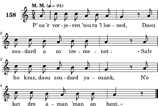 
\score {
 \new Staff {
  \set Staff.instrumentName = \markup {\huge \bold 158}
  \relative c'{
    \clef treble
    \tempo \markup {"M. M."} 4= 84
    \autoBeamOff
    \key c \major
    \time 5/4
    \partial 8*1
    a'8 c c c a b a \bar "!" g4 r8 a | \break
    c c b a b b \bar "!" a4 r8 a | \break
    c c c a b a \bar "!" g4 r8 a | \break
    c c b a b b \bar "!" a4 r8 \bar "|."
  }
  \addlyrics{
    P’_oa_’r ver -- je -- ren ’tou ra_’l loe -- ned, Daou
    zou -- dard a zo tre -- me -- net_: «_Salv
    ho kraz, daou zou -- dard ya -- ouank, N’e
    ket dre a -- man ’man an hent._»
  }
 }
 \layout { line-width = #125 }
 \midi { }
}
\header { tagline = ##f }
