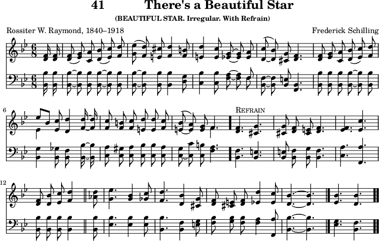 \version "2.16.2" 
\header { tagline = ##f title = \markup { "41" "          " "There's a Beautiful Star" } subsubtitle = "(BEAUTIFUL STAR. Irregular. With Refrain)" composer = "Frederick Schilling" poet = "Rossiter W. Raymond, 1840–1918" }
\score { << << \new Staff { \key bes \major \time 6/8 \partial 8 \relative f' { \autoBeamOff
  <f d>16 q | q8( <g ees>) <a c,> <bes d,>( <c ees,>) <d f,> |
  <ees g,>( <d f,>) <cis e,> <d f,>4 <b f>8 | % end of line 1
  <d e,>4 <c e,>8 <g ees> ~ q <a ees> |
  <c d,>^( _~ <bes d,>) <g cis,> <f d>4. |
  <f d>8 <g ees> <a c,> <bes d,>( <c ees,>) <d f,> | % end of line 2
  << { ees[ bes] } \\ { ees,4 } >> <c' ees,>8 <d d,>4 <d f,>16 ~ q |
  <c f,>8 <b f> <c f,> <d e,> q <c f,> |
  <bes e,>^( _~ <a e>) <g e> << { f4. } \\ { f } >> \bar "."
  <f d>4.^\markup { \caps Refrain } <g cis,> |
  q8 <f d> <e cis> <f d>4. |
  <f ees> <c' ees,> |
  <f, d>8 <bes d,> <c ees,> <d f,>4 \bar "||"
  <d aes>8 | <ees g,>4. <bes g>4 <c ges>8 |
  <d f,>4. <bes d,>4 <g cis,>8 |
  <f d> <e cis> <f d> <d' ees,>4 <c ees,>8 |
  <bes d,>4. ~ q \bar "|."
  <bes ees,>4. <bes d,> \bar ".." } }
\new Staff { \clef bass \key bes \major \relative b, { \autoBeamOff
  <bes bes'>16 q | q8 ~ q q q ~ q q |
  q ~ q q q4 <d g>8 | % end of line 1
  <c bes'>4 q8 <f a> ~ q << { f } \\ { f } >> |
  <bes, f'> ~ q <bes e> <bes f>4. |
  <bes bes'>8 q q q ~ q q | % end of line 2
  <bes g'>4 <bes ges'>8 <bes f'>8*2/1 <bes bes'>16 ~ q |
  <c a'>8 <c gis'> <c a'> <c bes'> q <c a'> |
  <c g'>( _~ <c c'> <c b'> <f a>4. | % end of line 3
  <bes, f'>4. <bes e> | <bes e>8 <bes f'> <bes g'> <bes f'>4. |
  <c a'> <f, a'> | <bes bes'>8 q q q4 % end of line 4
  q8 | <ees bes'>4. q4 q8 |
  <bes bes'>4. <bes f'>4 <e g>8 |
  <f bes> <g bes> <f bes> <f a>4 <f, a'>8 |
  <bes bes'>4. ~ q | <ees g> <bes f'> } } >> >>
\layout { indent = #0 }
\midi { \tempo 8 = 136 } }
