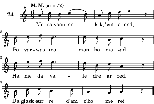 
\version "2.22.0"
\score {
 \new Staff {
  \set Staff.instrumentName = \markup {\huge \bold 24}
  \relative c'{
    \clef treble
    \key c \major
    \tempo \markup {"M. M."} 4.= 72
    \autoBeamOff
    \time 6/8
    a'8 c b c4( b8) | a c d e4 r8 | \break
    d e f d4. | e8 d b c4 r8 | \break
    d e f e4. | d8 b c a4 r8 | \break
    b c d b4 c8 | a4 g8 a4 r8 \bar "|."
}
\addlyrics {
Me oa yaou -- an -- kik, ’wit a oad,
Pa var -- was ma mam ha ma zad
Ha me da va -- le dre ar bed,
Da glask eur re d’am c’ho -- me -- ret
  }
 }
 \layout { line-width = #125 }
 \midi { }
}
\header { tagline = ##f }
