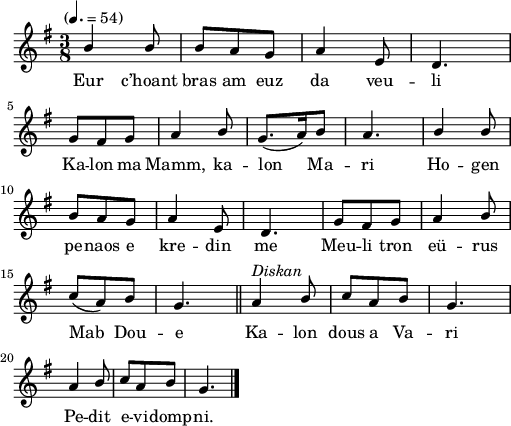 
\version "2.22.0"
\score {
  \new Staff {
    \relative c'{
      \tempo "" 4.=54
      \key g \major
      \time 3/8
      \stemUp
      b'4 b8 | b a g | a4 e8 | d4. \break
      g8 fis g | a4 b8 | g8.( a16) b8 | a4. | b4 b8 \break
      b a g | a4 e8 | d4. | g8 fis g | a4 b8 \break
      c( a) b | g4. \bar "||" a4^\markup {\italic Diskan} b8 | c a b | g4. \break
      a4 b8 | c a b | g4. \bar "|."
    }
    \addlyrics{
       Eur c’hoant bras am euz da veu -- li
       Ka -- lon ma Mamm, ka -- lon Ma -- ri Ho -- gen
       pe -- naos e kre -- din me Meu -- li tron eü -- rus
       Mab Dou -- e Ka -- lon dous a Va -- ri
       Pe -- dit e -- vi -- domp -- ni.
    }
  }
  \layout {
    indent = #00
    line-width = #125
    ragged-last = ##t
  }
  \midi { }
}
\header { tagline = ##f }

