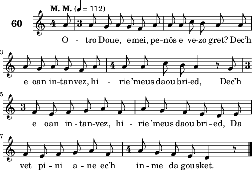 
\score {
 \new Staff {
  \set Staff.instrumentName = \markup {\huge \bold 60}
  \relative c'{
    \clef treble
    \tempo \markup {"M. M."} 4= 112
    \autoBeamOff
    \key c \major
    \override Staff.TimeSignature #'style = #'single-digit
    \time 4/4 
    \partial 8*1
    a'8 \time 3/4 a8 g a g f a | a a c b a a | \break
    a g a g f a | \time 4/4 a8 a c b a4 r8 g | \break
    \time 3/4 f8 e f g a f | a g f e d e | \break
    f e f g a f | \time 4/4 a8 g f e d4 r8 \bar "|." 
  }
  \addlyrics{
  O -- tro Dou -- e, e -- mei, pe -- nôs e ve -- zo gret? Dec’h
  e oan in -- tan -- vez, hi -- rie ’meus daou bri -- ed, Dec’h
  e oan in -- tan -- vez, hi -- rie ’meus daou bri -- ed, Da
  vet pi -- ni a -- ne ec’h in -- me da gous -- ket.
  }
 }
 \layout { line-width = #125 }
 \midi { }
}
\header { tagline = ##f }
