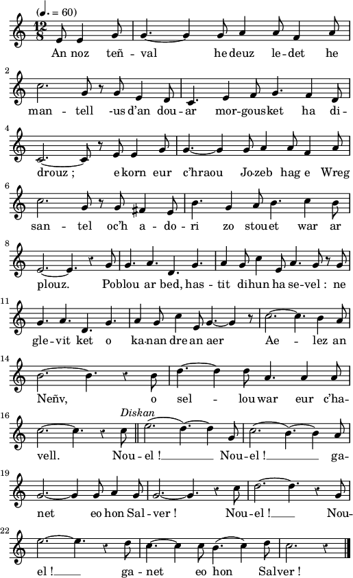 
\version "2.22.0"
\score {
  \new Staff {
    \relative c'{
      \tempo "" 4.=60
      \override Rest #'style = #'classical
      \time 12/8
      \partial 8*4
      e8 e4 g8 g4.~ g4 g8 a4 a8 f4 a8 \break
      c2. g8 r g e4 d8 | c4. e4 f8 g4. f4 d8
      c2.~ c8 r e e4 g8 | g4.~ g4 g8 a4 a8 f4 a8
      c2. g8 r g fis4 e8 | b'4. g4 a8 b4. c4 b8 \break
      e,2.~ e4. r4 g8 | g4. a4. d,4. g4. | a4 g8 c4 e,8 a4. g8 r g
      g4. a4. d,4. g4. | a4 g8 c4 e,8 g4.~ g4 r8 | c2.~ c4. b4 a8 \break
      b2.~ b4. r4 b8 | d4.~ d4 d8 a4. a4 a8 \break
      c2.~ c4. r4 c8^\markup {\italic Diskan} \bar "||" e2.( d4.)~ d4 g,8 | c2.( b4.)~ b4 a8 \break
      g2.~ g4 g8 a4 g8 | g2.~ g4. r4 c8 | d2.~ d4. r4 g,8
      e'2.~ e4. r4 d8 | c4.~ c4 c8 b4.( c4) d8 | c2. r4 \bar "|."
    }
    \addlyrics{
      An noz teñ -- val he deuz le -- det he
      man -- tell -us d’an dou -- ar mor -- gous -- ket ha di --
      drouz_; e korn eur c’hraou Jo -- zeb hag e Wreg
      san -- tel oc’h a -- do -- ri zo stou -- et war ar
      plouz. Po -- blou ar bed, has -- tit di -- hun ha se -- vel_: ne
      gle -- vit ket o ka -- nan dre an aer Ae -- lez an
      Neñv, o sel -- lou war eur c’ha --
      vell. Nou -- el_! __ Nou -- el_! __ ga --
      net eo hon Sal -- ver_! Nou -- el_! __
      Nou -- el_! __ ga -- net eo hon Sal -- ver_!
    }
  }
  \layout {
    indent = #00
    line-width = #125
  }
  \midi { }
}
\header { tagline = ##f }
