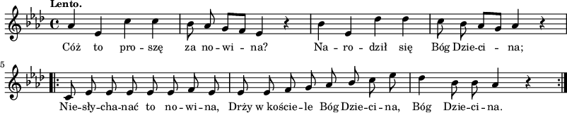 
\paper { #(set-paper-size "a3")
 oddHeaderMarkup = "" evenHeaderMarkup = "" }
\header { tagline = ##f }
\version "2.18.2"
\score {
\midi {  }
\layout { line-width = #200
indent = 0\cm}
\new Staff { \clef "violin" \key f \minor \time 4/4 \tempo \markup { \small "Lento." } \autoBeamOff \relative a' { aes4 es c' c | bes8 aes g[f] es4 r | bes' es, des' des | c8 bes aes[g] aes4 r \repeat volta 2 { c,8 es es es es es f es | es es f g aes \stemUp bes \stemNeutral c es | des4 bes8 bes aes4 r } } }
  \addlyrics { \small Cóż to pro -- szę za no -- wi -- na? Na -- ro -- dził się Bóg Dzie -- ci -- na; Nie -- sły -- cha -- nać to no -- wi -- na, Drży w_ko -- ście -- le Bóg Dzie -- ci -- na, Bóg Dzie -- ci -- na. } }