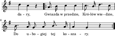 
lVarA = \lyricmode { da -- ry, Gwia -- zda w_prze -- dzie, Kró -- lów wie -- dzie, Do u -- bo -- giej tej ko -- sza -- ry. }

sVarAp = { d4 c r }

sVarArep = { a8. b16 c4 c | c8. \stemUp b16 \stemNeutral d4. c8 | b8. a16 g8 a \stemUp b8. \stemNeutral a16 | a4 g r }

\paper { #(set-paper-size "a4")
 oddHeaderMarkup = "" evenHeaderMarkup = "" }
\header { tagline = ##f }
\version "2.18.2"
\score {
\midi {  }
\layout { line-width = #120
indent = 0\cm}
\new Staff { \clef "violin" \key g \major \override Staff.TimeSignature #'transparent = ##t \time 3/4 \autoBeamOff \relative b' { \sVarAp \repeat volta 2 { \sVarArep } } }
  \addlyrics { \small \lVarA } }