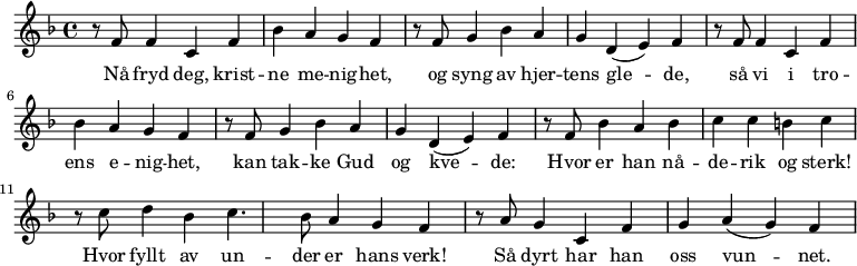 
{ \time 4/4 \key f \major
   r8 f'8 f'4 c'4 f'4 bes'4 a'4 g'4 f'4 |
   r8 f'8 g'4 bes'4 a'4 g'4 d'4( e'4) f'4 |
   r8 f'8 f'4 c'4 f'4 bes'4 a'4 g'4 f'4 |
   r8 f'8 g'4 bes'4 a'4 g'4 d'4( e'4) f'4 |
   r8 f'8 bes'4 a'4 bes'4 c''4 c''4 b'4 c''4 |
   r8 c''8 d''4 bes'4 c''4. bes'8 a'4 g'4 f'4 |
   r8 a'8 g'4 c'4 f'4 g'4 a'4( g'4) f'4
}
  \addlyrics {Nå fryd deg, krist -- ne me -- nig -- het, | 
  og syng av hjer -- tens gle -- de, |
  så vi i tro -- ens e -- nig -- het, |
  kan tak -- ke Gud og kve -- de:
  Hvor er han nå -- de -- rik og sterk! |
  Hvor fyllt av un -- der er hans verk! | 
  Så dyrt har han oss vun -- net.
}
