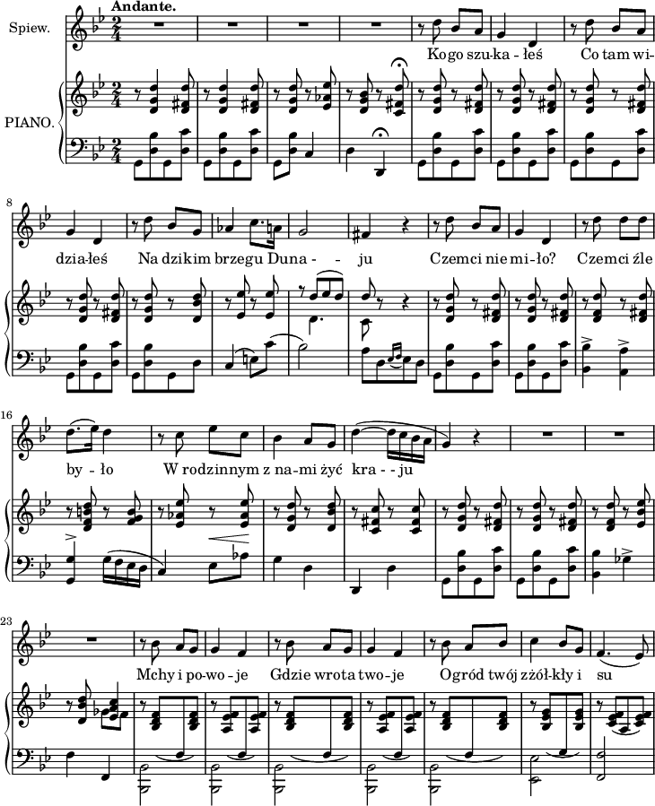 
sVarC = { g,8 [<d bes> g, <d c'>] | g,[<d bes> g, <d c'>] | g,[<d bes>] c4 | d d,\fermata | g,8[<d bes> g, <d c'>] | g,[<d bes> g, <d c'>] | g,[<d bes> g, <d c'>] | g,[<d bes> g, <d c'>] | g,[<d bes> g, d] | c4( e8)[c']( | bes2) | a8[d \acciaccatura { es16 f } es8 d] | g,[<d bes> g, <d c'>] | g,[<d bes> g, <d c'>] | <bes, bes>4-> <a, a>-> | <g, g>^> g16([f es d] | c4) es8 ^\< [aes] \! | g4 d | d, d | g,8[<d bes> g, <d c'>] | g,[<d bes> g, <d c'>] | <bes, bes>4 ges-> | f f, |\stemDown <bes,, bes,>2 | <bes,, bes,> | <bes,, bes,> | <bes,, bes,> | <bes,, bes,> | <es, es> | \stemNeutral <f, f> | }

sVarA = { R2*4 | r8 d'' bes' a' | g'4 d' | r8 d'' bes' a' | g'4 d' | r8 d'' bes' g' | aes'4 c''8. a'16 | g'2 | fis'4 r | r8 d'' bes' a' | g'4 d' | r8 d'' d'' d'' | d''8.([es''16]) d''4 | r8 c'' es'' c'' | bes'4 a'8 g'8 | d''4~(d''16[c'' bes' a'] | g'4) r | R2*3 | r8 bes' a' g' | g'4 f' | r8 bes' a' g' | g'4 f' | r8 bes' a' bes' | c''4 bes'8 g' | f'4.(es'8) | }

lVarA = \lyricmode { Ko -- go szu -- ka -- łeś Co tam wi -- dzia -- łeś Na dzi -- kim brze -- gu Du -- "na -" -- ju Czem -- ci nie mi -- ło? Czem -- ci źle by -- ło W_ro -- dzin -- nym z_na -- mi żyć "kra - - ju" Mchy i po -- wo -- je Gdzie wro -- ta two -- je O -- gród twój zżół -- kły i su -- }

sVarB = { r8 <d' g' d''>4 <d' fis' d''>8 | r <d' g' d''>4 <d' fis' d''>8 | r <d' g' d''> r <es' aes' es''> | r <d' g' bes'> r <c' fis' d''>\fermata | r <d' g' d''> r <d' fis' d''> | r <d' g' d''> r <d' fis' d''> | r <d' g' d''> r <d' fis' d''> | r <d' g' d''> r <d' fis' d''> | r <d' g' d''> r <d' bes' d''> | r <es' es''> r <es' es''> | f''8\rest << { \voiceOne d''8([es'' d'']) | d'' } \new Voice { \voiceTwo d'4. | c'8 } >> \oneVoice r8 r4 | r8 <d' g' d''> r <d' fis' d''> | r <d' g' d''> r <d' fis' d''> | r <d' f' d''> r <d' fis' d''> | r <d' f' b' d''> r <f' g' b'> | r <es' aes' es''> r <es' aes' es''> | r <d' g' d''> r <d' bes' d''> | r <c' fis' c''> r <c' fis' c''> | r <d' g' d''> r <d' fis' d''> | r <d' g' d''> r <d' fis' d''> | r <d' f' d''> r <es' bes' es''> | r8 <d' bes' d''> << { \voiceOne <es' a' c''>4 } \new Voice { \voiceTwo ges'8[f'] } >> | \oneVoice r8 \stemUp \slurDown <bes d' f'>([\change Staff = "down" f\change Staff = "up" <bes d' f'>]) | r <a es' f'>([\change Staff = "down" f\change Staff = "up" <a es' f'>]) | r <bes d' f'>([\change Staff = "down" f\change Staff = "up" <bes d' f'>]) | r <a es' f'>([\change Staff = "down" f\change Staff = "up" <a es' f'>]) | r <bes d' f'>([\change Staff = "down" f\change Staff = "up" <bes d' f'>]) | r <bes es' g'>([\change Staff = "down" g\change Staff = "up" <bes es' g'>]) | r <c' es' f'>([a <c' es' f'>]) }

\paper { #(set-paper-size "a4")
 oddHeaderMarkup = "" evenHeaderMarkup = "" }
\header { tagline = ##f }
\version "2.18.2"
\score {
\midi {  }
\layout { line-width = #180
\context { \PianoStaff \consists #Span_stem_engraver }}
<<
\new Staff \with { instrumentName = #"Spiew." }{ \clef "violin" \key g \minor \time 2/4 \tempo \markup { \bold "Andante." } \sVarA }
\addlyrics { \lVarA }
\new PianoStaff \with { instrumentName = #"PIANO." } <<
  \new Staff = "up" { \clef "violin" \key g \minor \time 2/4 \sVarB }
  \new Staff = "down" { \clef "bass" \key g \minor \time 2/4 \sVarC }
  >>
>> }