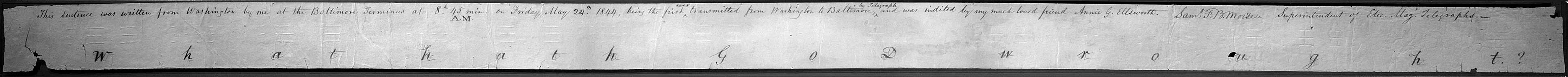 "This sentence was written from Washington by me at the Baltimore Terminus at 8.h 45min. A.M. on Friday May 24.th 1844, being the first ever transmitted from Washington to Baltimore by Telegraph and was indited by my much loved friend Annie G. Ellsworth." {signature-Sam F. B. Morse.} Superintendent of Elec. Mag. Telegraphs.
