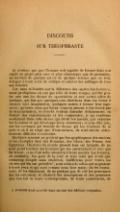 DISCOURS SUR THÉOPHRASTE Je n’estime pas que l’homme soit capable de former dans son esprit un projet plus vain et plus chimerique que de pretendre, en écrivant de quelque art ou de quelque science que ce soit, échaper à toute sorte de critique et enlever les suffrages de tous ses lecteurs. Car, sans m’étendre sur la difference des esprits des hommes, aussi prodigieuse en eux que celle de leurs visages, qui fait goûter aux uns les choses de speculation et aux autres celles de pratique, qui fait que quelques-uns cherchent dans les livres à exercer leur imagination, quelques autres à former leur jugement ; qu’entre ceux qui lisent, ceux-cy aiment à être forcez par la demonstration, et ceux-là veulent entendre délicatement, ou former des raisonnemens et des conjectures, je me renferme seulement dans cette science qui décrit les mœurs, qui examine les hommes, et qui développe leurs caracteres ; et j’ose dire que, sur les ouvrages qui traitent des choses qui les touchent de si prés et où il ne s’agit que d’eux-mêmes, ils sont encore extrêmement difficiles à contenter. Quelques sçavans ne goûtent que les apophtegmes des anciens et les exemples tirez des Romains, des Grecs, des Perses, des Égyptiens ; l’histoire du monde present leur est insipide, ils ne sont point touchez des hommes qui les environnent et avec qui ils vivent, et ne font nulle attention à leurs mœurs. Les femmes, au contraire, les gens de la cour, et tous ceux qui n’ont que beaucoup d’esprit sans érudition, indifferens pour toutes les choses qui les ont précédés[1], sont avides de celles qui se passent à leurs yeux et qui sont comme sous leur main, ils les examinent, ils les discernent, ils ne perdent pas de vûë les personnes qui les entourent, si charmez des descriptions et des peintures que l’on fait de leurs contemporains, de leurs concitoyens, de