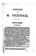 AVENTURES DE M. PICKWICK CHAPITRE PREMIER. Les Pickwickiens. Le premier jet de lumière qui convertit en une clarté brillante les ténèbres dont paraissait enveloppée l’apparition de l’immortel Pickwick sur l’horizon du monde savant, la première mention officielle de cet homme prodigieux, se trouve dans les statuts insérés parmi les procès-verbaux du Pickwick-Club. L’éditeur du présent ouvrage est heureux de pouvoir les mettre sous les yeux de ses lecteurs, comme une preuve de l’attention scrupuleuse, de l’infatigable assiduité, de la sagacité investigatrice, avec lesquelles il a conduit ses recherches, au sein des nombreux documents confiés à ses soins. « Séance du 12 mai 1831, présidée par Joseph Smiggers, Esq. V. P. P. M. P. C.[1] a été arrêté ce qu’il suit à l’unanimité. « L’association a entendu lire avec un sentiment de satisfaction sans mélange et avec une approbation absolue, les papiers communiqués par Samuël Pickwick, Esq. P. P. M. P. C.[2] et intitulés Recherches sur les sources des étangs de Hampstead, suivies de quelques observations sur la théorie des têtards. « L’association en offre ses remercîments les plus sincères au dit Samuël Pickwick, Esq. P. P. M. P. C. « L’association, tout en appréciant au plus haut degré les