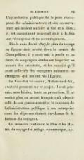 L’approbation publique fut la juste récompense des administrateurs et des conservateurs qui avaient su faire si vite et si bien ; et cet assentiment universel était à la fois une récompense et un encouragement. Dès le mois d’avril 1827, le plan du voyage en Égypte était arrêté dans la pensée de Champollion ; il y avait mis à profit et les fruits de ses propres études sur l’esprit et les mœurs des orientaux, et les conseils qu’il avait sollicités des voyageurs nationaux ou étrangers qui avaient vu l’Égypte. Le Vice-Roi lui-même, Mohammed-Ali, avait été pressenti sur ce projet ; il avait promis, sans hésiter, toute sa protection. Il ne restait plus au savant français qu’à obtenir celle de son gouvernement et le concours de l’administration publique à une entreprise dont les dépenses étaient au-dessus de la fortune du voyageur. Un mémoire contenant le Plan et les Motifs du voyage fut rédigé, communiqué,