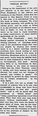 "DREAM MINES." Owing to the importance of the subject treated on in the letter of the First Presidency to the officers and members of the Church, which first appeared in The Deseret News of Aug. 2, this year, it is reproduced today at the head of these columns. We trust the Saints generally will profit by the advice given. And in order to bring it to the attention of all Church members it might be well to cause the letter to be read in ward meetings, or stake conferences, or other similar gatherings of the people. The First Presidency warn the Saints against investing in worthless mining schemes, or valueless stock, even if the promoters allege that they are guided by dreams and revelations. It is a timely warning. Almost everyone have heard of how Such-and-Such found a rich mine by following directions given in a dream, and many fondly hope for similar luck, but in most instances it will be found, on investigation, that such stories have little or not foundation in fact. They belong to the class of rumors which like the wind, "bloweth where it listeth, and thou hearest the sound thereof, but canst not tell whence it cometh, and whither it goeth." No one should be guided by such rumors, but by reason enlightened by the Holy Spirit. It is a safe rule not to accept the counsel of anyone who is in any way antagonistic to those who have been duly appointed to lead and guide Israel. And it will be found that the promoters of "dream mines" and "vision enterprises" generally are of that class. They find fault and pass judgment, without justification. But by that very fact they warn the Saints to steer clear of them, just as the ringing, or whistling, buoys during foggy weather call the attention of mariners to the presence of danger, by the noise they make.