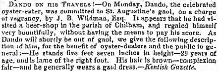 Newspaper clipping that reads: "Dando on his travels"—On Monday, Dando, the celebrated oyster-eater, was committed to St. Augustine's gaol, on a charge of vagrancy, by J. B. Wildman, Esq. It appears that he had visited a beer-shop in the parish of Chilham, and regaled himself very bountifully, without having the means to pay his score. As Dando will shortly be out of gaol, we give the following description of him, for the benefit of oyster-dealers and the public in general:—he stands five feet seven inches in height—29 years of age, and is lame of the right foot. His hair is brown—complexion fair—and he generally wears a gaol dress.—Kentish Gazette