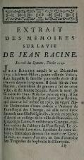 ��EXTRAIT DES MÉMOIRES SUR LA VIE DE JEAN RACINE. Journal des Sçavans , Février 174)?. J EAN Racine naquit le 21 Décembre 163^ à la Ferté-Milon, petite ville du Valois, dans laquelle fa famille paternelle étoit déià connue depuis long-tems. Il étoit fils de Jean Racine , contrôleur du grenier à fel de cette ville , & de Jeanne Sconin. Après la mort de fa mère en 1641. &de fon père en 1643. i^^"^ fous la tutelle de fon grand-pere Jean Racine, qui mourut lui-même en 1650. Sa veuve Ma- rie Delmoulins s'étant retirée à l'abbaye de Port-Royal des Champs , où elle avoit deux fœurs & une fiUeReligieufes , le mit en penfîon d'abord au collège de la ville de Beauvais , où il apprit le Latin , & enfuite aux Granges , mai- fon voisine de l'abbaye de Port-Royal. Le cé- lèbre Claude Lancciot, (acriflain de cette ab- baye, étant alors devenu fon maître en Grec , le mit, en moins d'un an , en état d'entendre les Tragédies de Sophocle & d'Euripide, �� �