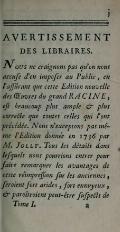 AVERTISSEMENT DES LIBRAIRES. Nous ne craignons pas qu’on nous accuse d’en imposer au Public, en l’assurant que cette Édition nouvelle des Œuvres du grand RACINE, est beaucoup plus ample & plus correcte que toutes celles qui l’ont précédée. Nous n’exceptons pas même l’Édition donnée en 1736 par M. JOLLY. Tous les détails dans lesquels nous pourrions entrer pour faire remarquer les avantages de cette réimpression sur les anciennes, seraient fort arides, fort ennuyeux, & paraîtraient peut-être suspects de