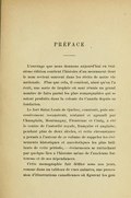 PRÉFACE L’ouvrage que nous donnons aujourd’hui en troisième édition contient l’histoire d’un monument dont le nom revient souvent dans les récits de notre vie nationale. Plus que cela, il contient, ainsi qu’on l’a écrit, une sorte de trophée où sont réunis un grand nombre de faits parmi les plus remarquables qui se soient produits dans la colonie du Canada depuis sa fondation. Le fort Saint-Louis de Québec, construit, puis successivement reconstruit, restauré et agrandi par Champlain, Montmagny, Frontenac et Craig, a été le centre de l’autorité royale, française et anglaise, pendant plus de deux siècles, et cette circonstance a permis à l’auteur de ce volume de rappeler les événements historiques et anecdotiques les plus brillants de cette période, — événements se rattachant par quelque lien à l’histoire même de l’ancienne forteresse et de ses dépendances. Cette monographie fait défiler sous nos yeux, comme dans un tableau de vues animées, une procession d’illustrations canadiennes où figurent les gou-