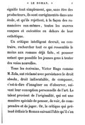 signifie tout simplement, que, sans être des producteurs, ils sont enrégimentés dans une école, et qu’ils rejettent, à la façon des romanciers eux-mêmes, toutes les œuvres conçues et exécutées en dehors de leur esthétique. Un critique intelligent devrait, au contraire, rechercher tout ce qui ressemble le moins aux romans déjà faits, et pousser autant que possible les jeunes gens à tenter des voies nouvelles. Tous les écrivains, Victor Hugo comme M. Zola, ont réclamé avec persistance le droit absolu, droit indiscutable, de composer, c’est-à-dire d’imaginer ou d’observer, suivant leur conception personnelle de l’art. Le talent provient de l’originalité, qui est une manière spéciale de penser, de voir, de comprendre et de juger. Or, le critique qui prétend définir le Roman suivant l’idée qu’il s’en